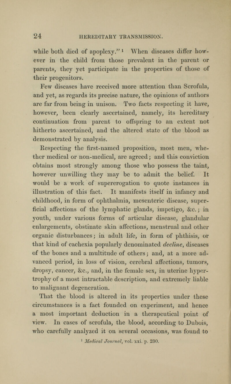 24 HEREDITARY TRANSMISSION. while both died of apoplexy. * When diseases differ how¬ ever in the child from those prevalent in the parent or parents, they yet participate in the properties of those of their progenitors. Few diseases have received more attention than Scrofula, and yet, as regards its precise nature, the opinions of authors are far from being in unison. Two facts respecting it have, however, been clearly ascertained, namely, its hereditary continuation from parent to offspring to an extent not hitherto ascertained, and the altered state of the blood as demonstrated by analysis. Respecting the first-named proposition, most men, whe¬ ther medical or non-medical, are agreed ; and this conviction obtains most strongly among those who possess the taint, however unwilling they may be to admit the belief. It would be a work of supererogation to quote instances in illustration of this fact. It manifests itself in infancy and childhood, in form of ophthalmia, mesenteric disease, super¬ ficial affections of the lymphatic glands, impetigo, &c. ; in youth, under various forms of articular disease, glandular enlargements, obstinate skin affections, menstrual and other organic disturbances; in adult life, in form of phthisis, or that kind of cachexia popularly denominated decline, diseases of the bones and a multitude of others ; and, at a more ad¬ vanced period, in loss of vision, cerebral affections, tumors, dropsy, cancer, &c., and, in the female sex, in uterine hyper¬ trophy of a most intractable description, and extremely liable to malignant degeneration. That the blood is altered in its properties under these circumstances is a fact founded on experiment, and hence a most important deduction in a therapeutical point of view. In cases of scrofula, the blood, according to Dubois, who carefully analyzed it on several occasions, was found to ' Medical Journal, vol. xxi. p. 230.