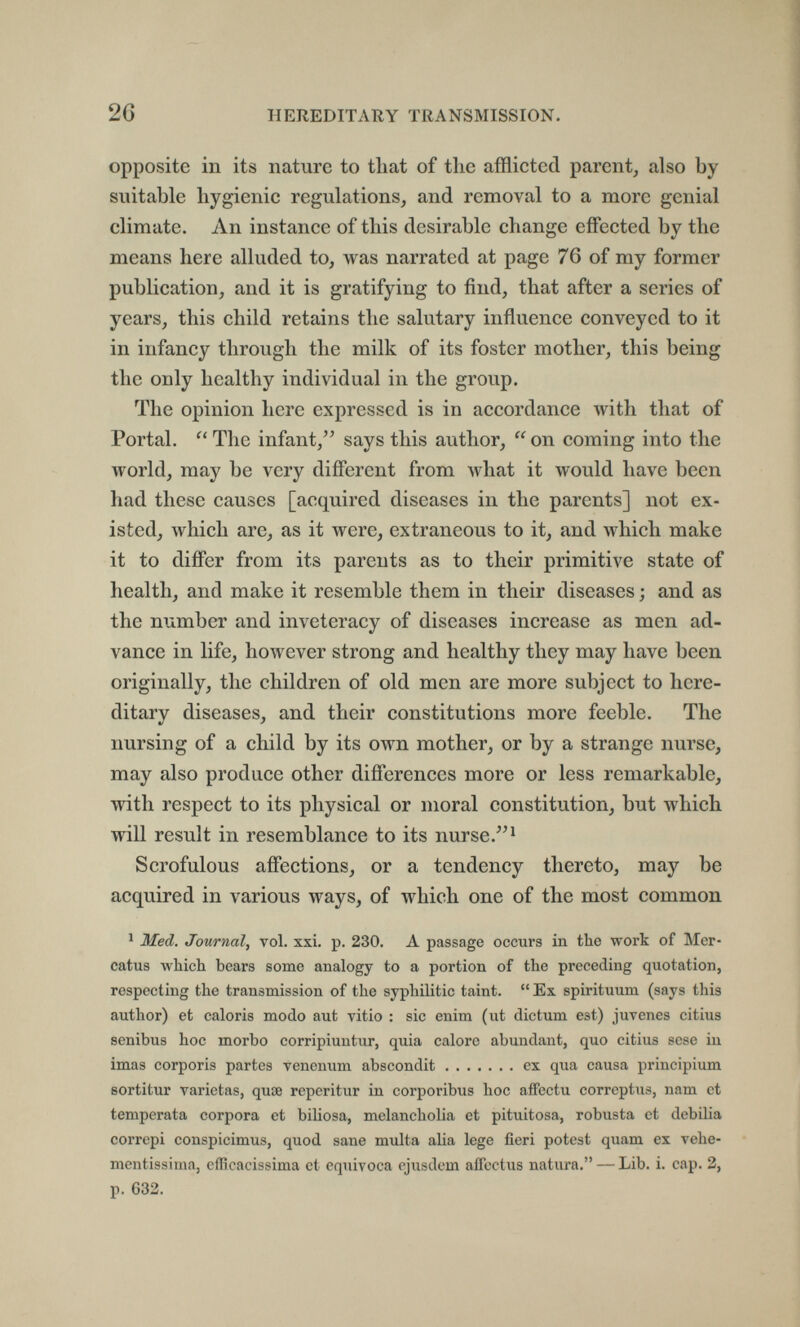 26 HEREDITARY TRANSMISSION. opposite in its nature to that of the afflicted parent, also by suitable hygienic regulations, and removal to a more genial climate. An instance of this desirable change effected by the means here alluded to, was narrated at page 76 of my former publication, and it is gratifying to find, that after a series of years, this child retains the salutary influence conveyed to it in infancy through the milk of its foster mother, this being the only healthy individual in the group. The opinion here expressed is in accordance with that of Portal.  The infant/' says this author,  on coming into the world, may be very different from what it would have been had these causes [acquired diseases in the parents] not ex¬ isted, which are, as it were, extraneous to it, and which make it to differ from its parents as to their primitive state of health, and make it resemble them in their diseases ; and as the number and inveteracy of diseases increase as men ad¬ vance in life, however strong and healthy they may have been originally, the children of old men are more subject to here¬ ditary diseases, and their constitutions more feeble. The nursing of a child by its own mother, or by a strange nurse, may also produce other differences more or less remarkable, with respect to its physical or moral constitution, but which will result in resemblance to its nurse. ^ Scrofulous affections, or a tendency thereto, may be acquired in various ways, of which one of the most common ' Med. Journal, vol. xxi. p. 230. A passage occurs in the wort of Mer- catus which bears some analogy to a portion of the preceding quotation, respecting the transmission of the syphilitic taint.  Ex spirituum (says this author) et caloris modo aut vitio : sic enim (ut dictum est) juvenes citius senibus hoc morbo corripiuntur, quia calore abundant, quo citius sese iu imas corporis partes venenvim abscondit ex qua causa principium sortitur varictas, quœ reperitur in corporibus hoc aifectu correptus, nam et temperata corpora et biliosa, melancholia et pituitosa, robusta et debilia correpi conspicimus, quod sane multa alia lege fieri potest quam ex vehe- mentissima, efficacissima et equivoca ej'usdem alToctus natura. — Lib. i. cap. 2, p. 632.