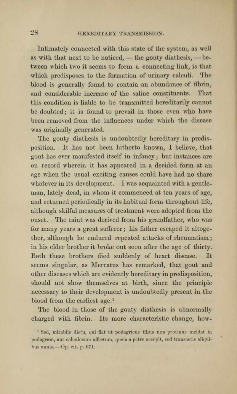 28 HEREDITARY TRANSMISSION. Intimately connected with this state of the system^ as well as with that next to be noticed, — the gouty diathesis, — be¬ tween which two it seems to form a connecting link, is that which predisposes to the formation of urinary calculi. The blood is generally found to contain an abundance of fibrin, and considerable increase of the saline constituents. That this condition is liable to be transmitted hereditarily cannot be doubted ; it is found to prevail in those even who have been removed from the influences under which the disease was originally generated. The gouty diathesis is undoubtedly hereditary in predis¬ position. It has not been hitherto known, I believe, that gout has ever manifested itself in infancy ; but instances are on record wherein it has appeared in a decided form at au age when the usual exciting causes could have had no share whatever in its development. I was acquainted with a gentle¬ man, lately dead, in whom it commenced at ten years of age, and returned periodically in its habitual form throughout life, although skilful measures of treatment were adopted from the onset. The taint was derived from his grandfather, who was for many years a great sufferer ; his father escaped it altoge¬ ther, although he endured repeated attacks of rheumatism ; in his elder brother it broke out soon after the age of thirty. Both these brothers died suddenly of heart disease. It seems singular, as Mercatus has remarked, that gout and other diseases which are evidently hereditary in predisposition, should not show themselves at birth, since the principle necessary to their development is undoubtedly present in the blood from the earliest age.^ The blood in those of the gouty diathesis is abnormally charged with fibrin. Its more characteristic change, how- ' Sed, mirabile clictu, qui fiat ut podagriais filius non protinus incidat in podagram, a\it calculosum affectum, quem a patre acucpit, sed trausactis aliqui- bus annis.— Op. cil. p. 671.