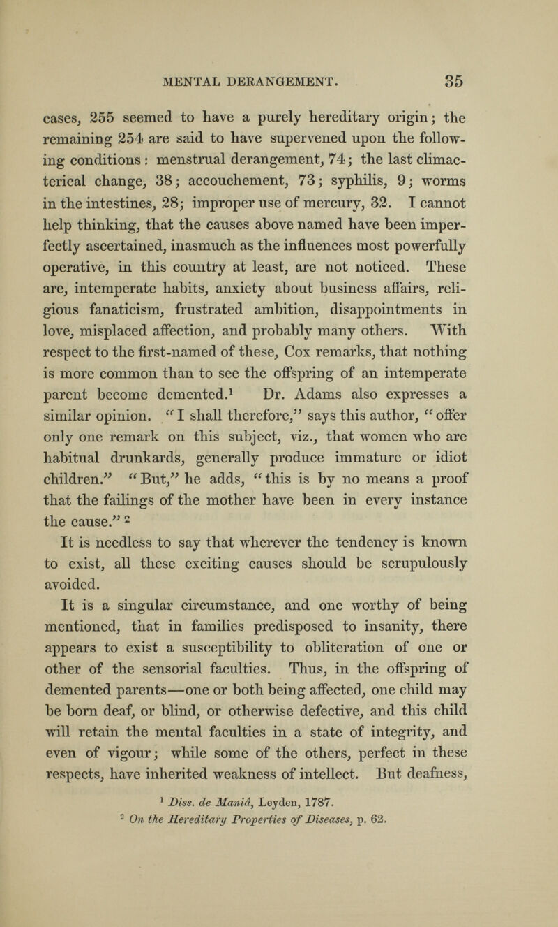 MENTAL DERANGEMENT. 35 cases, 255 seemed to have a piirely hereditary origin; the remaining 254 are said to have supervened upon the follow¬ ing conditions : menstrual derangement, 74 ; the last climac- terical change, 38; accouchement, 73; syphilis, 9; worms in the intestines, 28; improper use of mercury, 32. I cannot help thinking, that the causes above named have been imper¬ fectly ascertained, inasmuch as the influences most powerfully operative, in this country at least, are not noticed. These are, intemperate habits, anxiety about business affairs, reli¬ gious fanaticism, frustrated ambition, disappointments in love, misplaced affection, and probably many others. With respect to the first-named of these. Cox remarks, that nothing is more common than to see the offspring of an intemperate parent become demented.^ Dr. Adams also expresses a similar opinion.  I shall therefore, says this author,  offer only one remark on this subject, viz., that women who are habitual drunkards, generally produce immature or idiot children.  But, he adds,  this is by no means a proof that the failings of the mother have been in every instance the cause.  It is needless to say that wherever the tendency is known to exist, all these exciting causes should be scrupulously avoided. It is a singular circumstance, and one worthy of being mentioned, that in families predisposed to insanity, there appears to exist a susceptibility to obliteration of one or other of the sensorial faculties. Thus, in the offspring of demented parents—one or both being affected, one child may be born deaf, or blind, or otherwise defective, and this child will retain the mental faculties in a state of integrity, and even of vigour; while some of the others, perfect in these respects, have inherited weakness of intellect. But deafness, ' Diss, de Maniâ, Leyden, 1787. ^ On the Hereditary Properties of Diseases, p. 62.