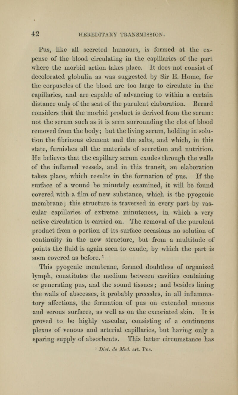 « 42 HEREDITARY TRANSMISSION. Pus, like all secreted humours, is formed at the ex¬ pense of the blood circulating in the capillaries of the part where the morbid action takes place. It does not consist of decolorated globulin as was suggested by Sir E. Home, for the corpuscles of the blood are too large to circulate in the capillaries, and are capable of advancing to within a certain distance only of the seat of the purulent elaboration. Berard considers that the morbid product is derived from the serum : not the scrum such as it is seen surrounding the clot of blood removed from the body; but the living serum, holding in solu¬ tion the fibrinous element and the salts, and which, in this state, furnishes all the materials of secretion and nutrition. He believes that the capillary serum exudes through the walls of the inflamed vessels, and in this transit, an elaboration takes place, which results in the formation of pus. If the surface of a wound be minutely examined, it will be found covered with a film of new substance, which is the pyogenic membrane ; this structure is traversed in every part by vas¬ cular capillaries of extreme minuteness, in which a very active circulation is carried on. The removal of the purulent product from a portion of its surface occasions no solution of continuity in the new structure, but from a multitude of points the fluid is again seen to exude, by which the part is soon covered as before. ^ This pyogenic membrane, formed doubtless of organized lymph, constitutes the medium between cavities containing or generating pus, and the sound tissues ; and besides lining the walls of abscesses, it probably precedes, in all inflamma¬ tory affections, the formation of pus on extended mucous and serous surfaces, as well as on the excoriated skin. It is proved to be highly vascular, consisting of a continuous plexus of venous and arterial capillaries, but having only a sparing supply of absorbents. This latter circumstance has ' Diet, de Med. art. Pus.