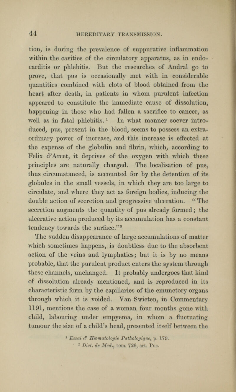 44 HEREDITARY TRANSMISSION. tion, is during the prevalence of suppurative inflammation within the cavities of the circulatory apparatus, as in endo¬ carditis or phlebitis. But the researches of Andrai go to prove, that pus is occasionally met with in considerable quantities combined with clots of blood obtained from the heart after death, in patients in whom purulent infection appeared to constitute the immediate cause of dissolution, happening in those who had fallen a sacrifice to cancer, as well as in fatal phlebitis. ^ In what manner soever intro¬ duced, pus, present in the blood, seems to possess an extra¬ ordinary power of increase, and this increase is effected at the expense of the globulin and fibrin, which, according to Felix d^Arcet, it deprives of the oxygen with which these principles are naturally charged. The localisation of pus, thus circumstanced, is accounted for by the detention of its globules in the small vessels, in which they are too large to circulate, and where they act as foreign bodies, inducing the double action of secretion and progressive ulceration.  The secretion augments the quantity of pus already formed; the ulcerative action produced by its accumulation has a constant tendency towards the surface.^^2 The sudden disappearance of large accumulations of matter which sometimes happens, is doubtless due to the absorbent action of the veins and lymphatics; but it is by no means probable, that the purulent product enters the system through these channels, unchanged. It probably undergoes that kind of dissolution already mentioned, and is reproduced in its characteristic form by the capillaries of the emunctory organs through which it is voided. Van Swieten, in Commentary 1191, mentions the case of a woman four months gone with child, labouring under empyema, in whom a fluctuating tumour the size of a child's head, presented itself between the ' Essai rf' Hcematologie Fathologiqiie, p. 179. ^ Diet, de Mcd,¡ torn. 726, art. Pus.