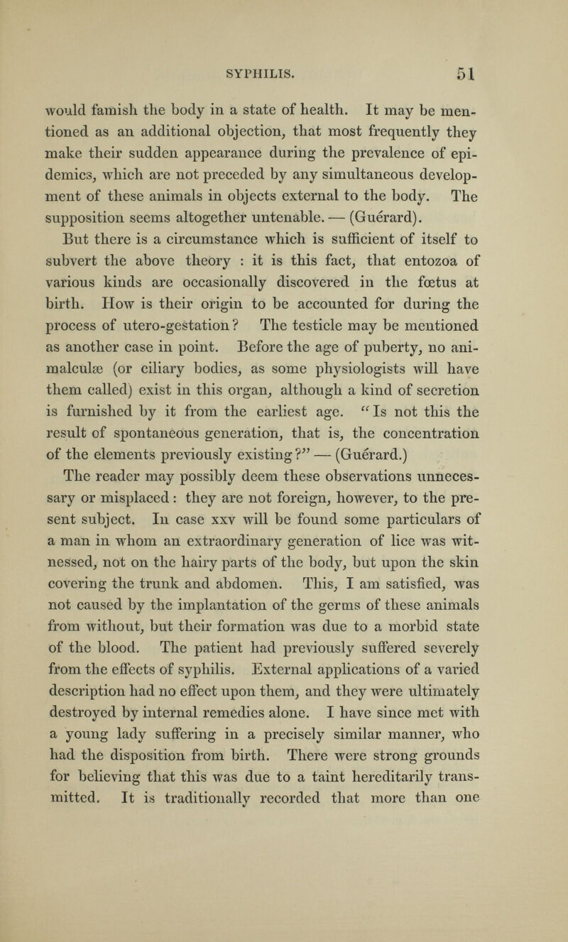 SYPHILIS. 51 would famish the body in a state of health. It may be men¬ tioned as an additional objection^ that most frequently they make their sudden appearance during the prevalence of epi- demics^ which are not preceded by any simultaneous develop¬ ment of these animals in objects external to the body. The supposition seems altogether untenable. — (Guerard). But there is a circumstance which is sufficient of itself to subvert the above theory : it is this fact^ that entozoa of various kinds are occasionally discovered in the foetus at birth. How is their origin to be accounted for during the process of utero-gestation ? The testicle may be mentioned as another case in point. Before the age of puberty, no ani¬ malcule (or ciliary bodies, as some physiologists will have them called) exist in this organ, although a kind of secretion is furnished by it from the earliest age.  Is not this the result of spontaneous generation, that is, the concentration of the elements previously existing ?'' — (Guerard.) The reader may possibly deem these observations unneces¬ sary or misplaced : they are not foreign, however, to the pre¬ sent subject. In case xxv will be found some particulars of a man in whom an extraordinary generation of lice was wit¬ nessed, not on the hairy parts of the body, but upon the skin covering the trunk and abdomen. This, I am satisfied, was not caused by the implantation of the germs of these animals from without, but their formation was due to a morbid state of the blood. The patient had previously suffered severely from the effects of syphilis. External applications of a varied description had no effect upon them, and they were ultimately destroyed by internal remedies alone. I have since met with a young lady suffering in a precisely similar manner, who had the disposition from birth. There were strong grounds for believing that this was due to a taint hereditarily trans¬ mitted. It is traditionally recorded that more than one