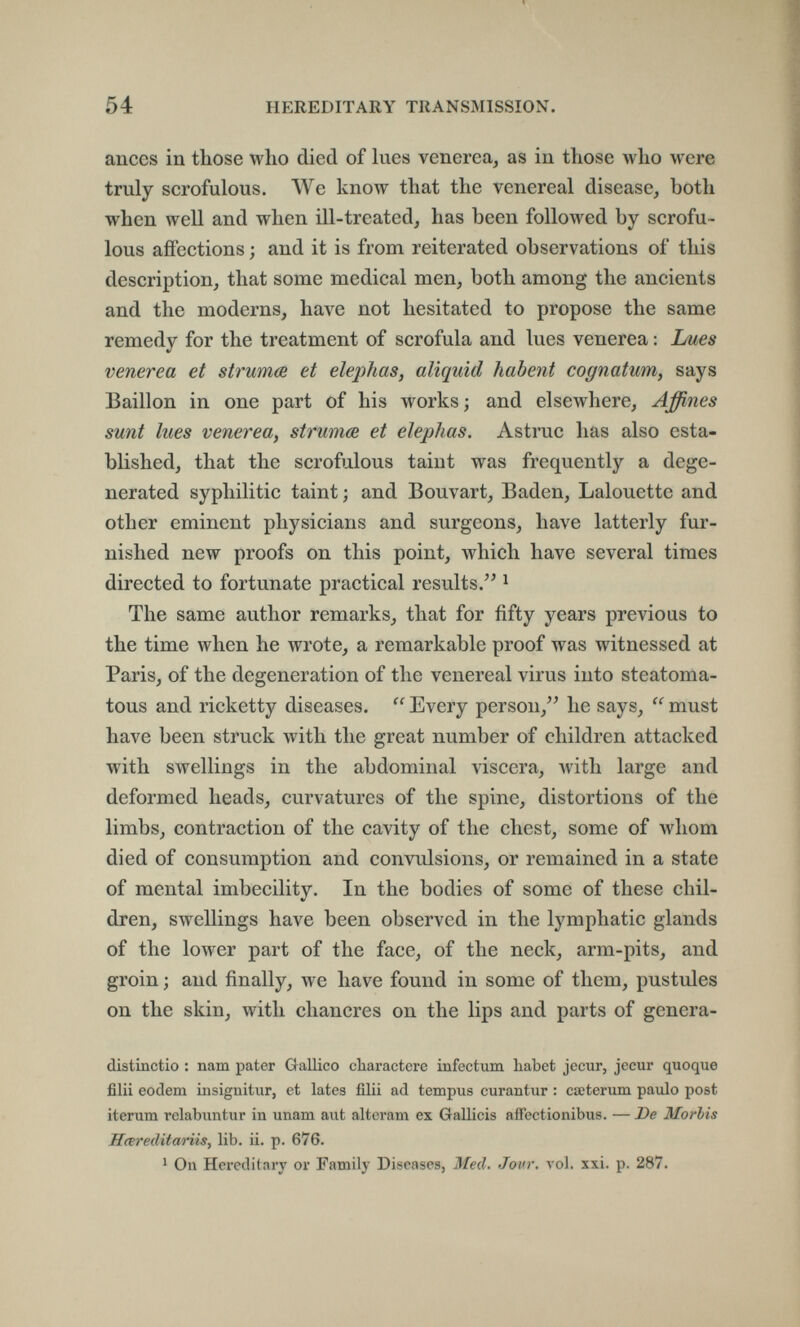 54 HEREDITARY TRANSMISSION. anees in those who died of lues venerea, as in those who were truly scrofulous. We know that the venereal disease, both when well and when ill-treated, has been followed by scrofu¬ lous affections ; and it is from reiterated observations of this description, that some medical men, both among the ancients and the moderns, have not hesitated to propose the same remedy for the treatment of scrofula and lues venerea : Ijues venerea et strumœ et elepìias, aliquid habent cognatum, says Bâillon in one part of his works; and elsewhere. Affines sunt lues venerea, strumœ et eleplias. Astrae has also esta¬ blished, that the scrofulous taint was frequently a dege¬ nerated syphilitic taint ; and Bouvart, Baden, Lalouette and other eminent physicians and surgeons, have latterly fur¬ nished new proofs on this point, Avhich have several times directed to fortunate practical results.'^ ^ The same author remarks, that for fifty years previous to the time when he wrote, a remarkable proof was witnessed at Paris, of the degeneration of the venereal virus into steatoma- tous and ricketty diseases.  Every person,he says,  must have been struck with the great number of children attacked with swellings in the abdominal viscera, Avith large and deformed heads, curvatures of the spine, distortions of the limbs, contraction of the cavity of the chest, some of whom died of consumption and convulsions, or remained in a state of mental imbecility. In the bodies of some of these chil¬ dren, swellings have been observed in the lymphatic glands of the lower part of the face, of the neck, arm-pits, and groin ; and finally, we have found in some of them, pustules on the skin, with chancres on the lips and parts of genera- distinctio : nam pater Gallico cbaractere infectum habet jécur, jécur quoque fìlli eodem insignitur, et lates filli ad tempus curantur : cœterum paulo post iterum relabuntur in unam aut alteram ex Galileis affectionibus. — De Morbis Hœreditariis, lib. li. p. 676. ' On Hereditary or Family Diseases, Med. Jour. vol. xxi. p. 287.