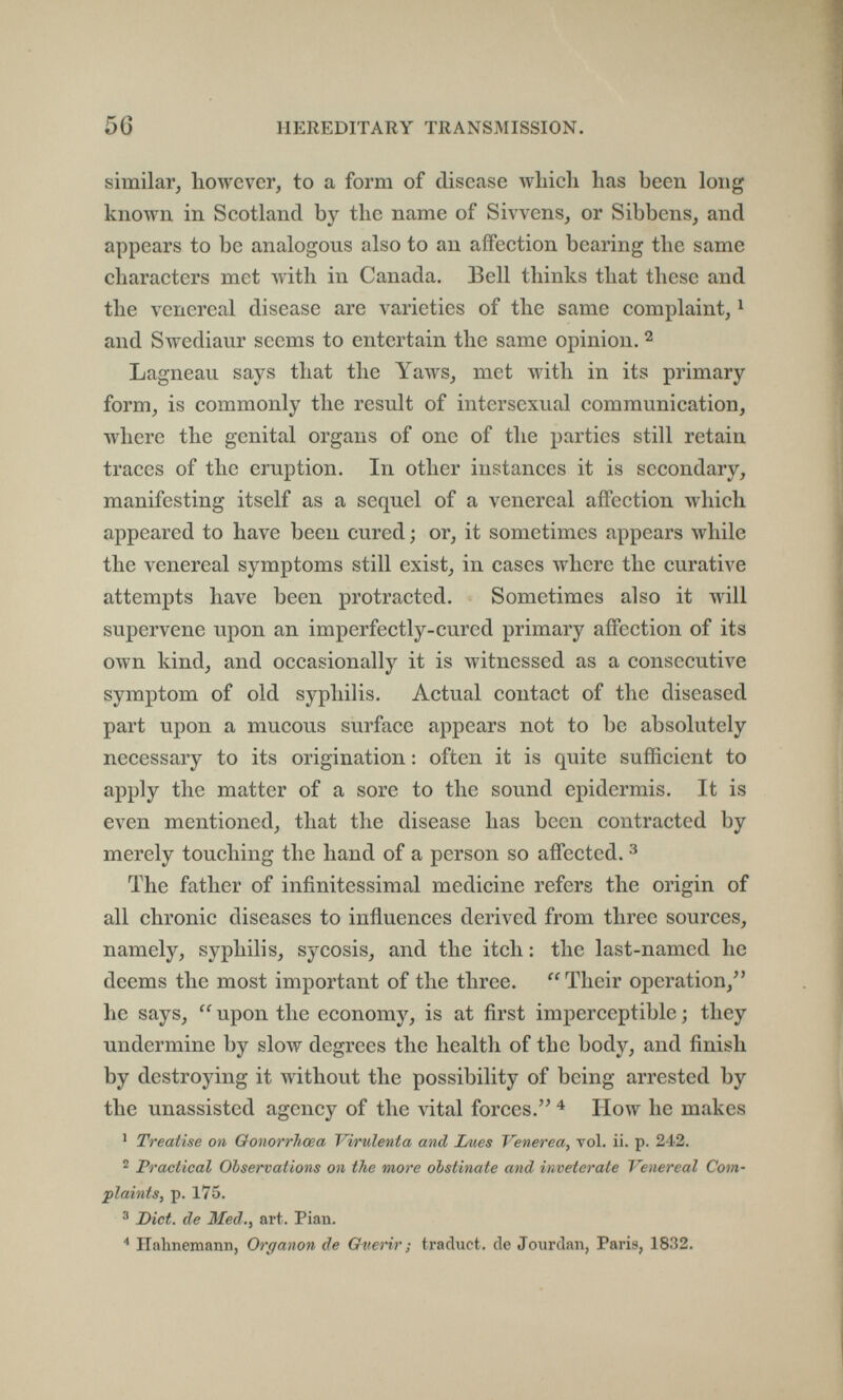 56 HEREDITARY TRANSIMISSION. similar^ however, to a form of disease which has been long known in Scotland by the name of Sivvcns, or Sibbens, and appears to be analogous also to an affection bearing the same characters met with in Canada. Бе11 thinks that these and the venereal disease are varieties of the same complaint, ^ and Swediaur seems to entertain the same opinion. ^ Lagneau says that the Yaws, met with in its primary form, is commonly the result of intersexual communication, where the genital organs of one of the parties still retain traces of the eruption. In other instances it is secondary, manifesting itself as a sequel of a venereal affection лу1псЬ appeared to have been cured ; or, it sometimes appears while the venereal symptoms still exist, in cases where the curative attempts have been protracted. Sometimes also it will supervene upon an imperfectly-cured primary affection of its own kind, and occasionally it is witnessed as a consecutive symptom of old syphilis. Actual contact of the diseased part upon a mucous surface appears not to be absolutely necessary to its origination : often it is quite sufficient to apply the matter of a sore to the sound epidermis. It is even mentioned, that the disease has been contracted by merely touching the hand of a person so affected. ^ The father of infinitessimal medicine refers the origin of all chronic diseases to influences derived from three sources, namely, syphilis, sycosis, and the itch : the last-named he deems the most important of the three. Their operation,^' he says,  upon the economy, is at first imperceptible ; they undermine by slow degrees the health of the body, and finish by destroying it without the possibility of being arrested by the unassisted agency of the vital forces. How he makes ' Treatise on Oonorrhcea Virulenta and Lues Venerea, vol. ii. p. 242. 2 Practical Observations on the more obstinate and inveterate Venereal Com¬ plaints, p. 175. ^ Diet, de Med., art. Pian. Halmemann, Organon de Overir ; traduct. de Jourdan, Paris, 1832.