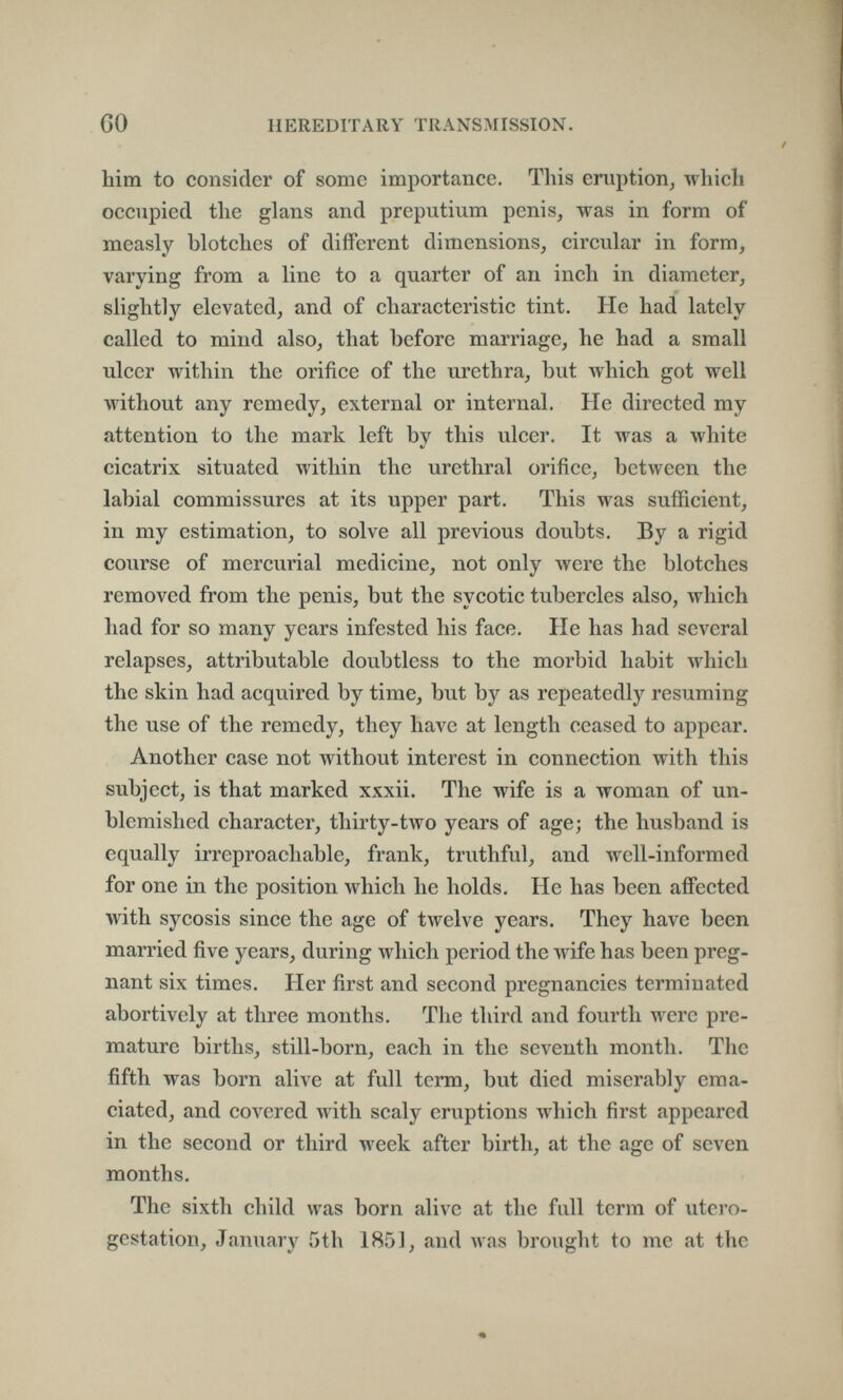 m GO HEREDITARY TRANSMISSION, him to consider of some importance. This eruption^ which occupied the glans and preputium penis, was in form of measly blotches of different dimensions, circular in form, varying from a line to a quarter of an inch in diameter, slightly elevated, and of characteristic tint. He had lately called to mind also, that before marriage, he had a small ulcer within the orifice of the urethra, but which got well without any remedy, external or internal. He directed my attention to the mark left by this ulcer. It was a white cicatrix situated within the urethral orifice, between the labial commissures at its upper part. This was sufficient, in my estimation, to solve all previous doubts. By a rigid course of mercurial medicine, not only were the blotches removed from the penis, but the sycotic tubercles also, which had for so many years infested his face. He has had several relapses, attributable doubtless to the morbid habit which the skin had acquired by time, but by as repeatedly resuming the use of the remedy, they have at length ceased to appear. Another case not without interest in connection with this subject, is that marked xxxii. The wife is a woman of un¬ blemished character, thirty-two years of age; the husband is equally irreproachable, frank, truthful, and well-informed for one in the position which he holds. He has been afifected with sycosis since the age of twelve years. They have been married five years, during which period the wife has been preg¬ nant six times. Her first and second pregnancies terminated abortively at three months. The third and fourth were pre¬ mature births, still-born, each in the seventh month. The fifth was born alive at full term, but died miserably ema¬ ciated, and covered with scaly eruptions which first appeared in the second or third week after birth, at the age of seven months. The sixth child was born alive at the full term of utero- gestation, January 5th 1851, and was brought to me at the