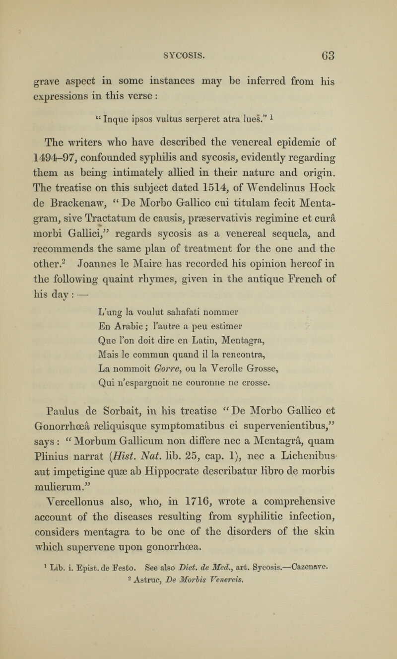 SYCOSIS. 63 grave aspect in some instances may be inferred from his expressions in this verse :  Inque ipsos vultus serperet atra lues. ^ The writers who have described the venereal epidemic of 1494-97^ confounded syphilis and sycosis, evidently regarding them as being intimately allied in their nature and origin. The treatise on this subject dated 1514, of Wendelinus Hock de Brackenaw,  De Morbo Gallico cui titulam fecit Menta- gram, sive Tractatum de causis, prseservativis regimine et cura morbi Gallici/^ regards sycosis as a venereal sequela, and recommends the same plan of treatment for the one and the otherJoannes le Maire has recorded his opinion hereof in the following quaint rhymes, given in the antique French of his day : — L'ung la voulut sahafati nommer En Arabic ; l'autre a peu estimer Que l'on doit dire en Latin, Mentagra, Mais le commun quand il la rencontra, La nommoit Gorre, ou la Verolle Grosse, Qui n'espargnoit ne couronne ne crosse. Paulus de Sorbait, in his treatise De Morbo Gallico et Gonorrhœâ reliquisque symptomatibus ei supervenientibus, says :  Morbum Gallicum non diiTere nec a Mentagrâ, quam Plinius narrat {Hist. Nat. lib. 25, cap. 1), пес a Lichenibu& aut impetigine quae ab Hippocrate describatur libro de morbis mulierum. Vercellonus also, who, in 1716, wrote a comprehensive account of the diseases resulting from syphilitic infection, considers mentagra to be one of the disorders of the skin which supervene upon gonorrhœâ. ^ Lib. i. Epist. de Feste. See also Diet, de Med., art. Sycosis.—Cazenave. ^ Astruc, De Morbis Venereis,