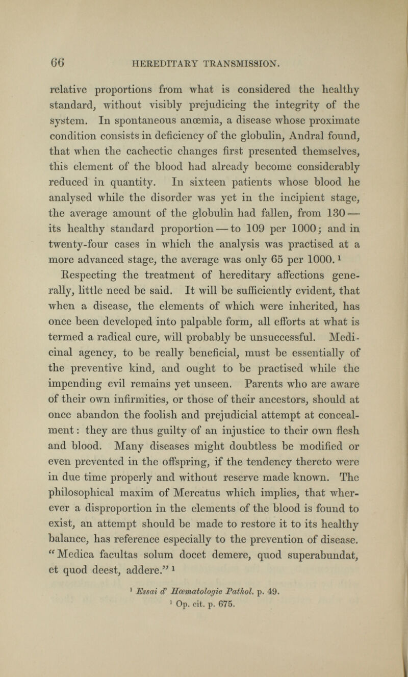 66 HEREDITARY TRANSMISSION. relative proportions from what is considered tlie healthy standard, without visibly prejudicing the integrity of the system. In spontaneous ancemia, a disease whose proximate condition consists in deficiency of the globulin. Andrai found, that when the cachectic changes first presented themselves, this element of the blood had already become considerably reduced in quantity. In sixteen patients whose blood he analysed while the disorder was yet in the incipient stage, the average amount of the globulin had fallen, from 130 — its healthy standard proportion — to 109 per 1000; and in twenty-four cases in which the analysis was practised at a more advanced stage, the average was only 65 per 1000. ^ Respecting the treatment of hereditary affections gene¬ rally, little need be said. It will be sufficiently evident, that when a disease, the elements of which were inherited, has once been developed into palpable form, all eiforts at what is termed a radical cure, will probably be unsuccessful. Medi¬ cinal agency, to be really beneficial, must be essentially of the preventive kind, and ought to be practised while the impending evil remains yet unseen. Parents who are aware of their own infirmities, or those of their ancestors, should at once abandon the foolish and prejudicial attempt at conceal¬ ment : they are thus guilty of an injustice to their own flesh and blood. Many diseases might doubtless be modified or even prevented in the offspring, if the tendency thereto were in due time properly and without reserve made known. The philosophical maxim of Mercatus which imphes, that wher¬ ever a disproportion in the elements of the blood is found to exist, an attempt should be made to restore it to its healthy balance, has reference especially to the prevention of disease. Medica facultas solum docet demere, quod superabundat, et quod deest, addere. ' ' Essai d' Sœmatologie Pathol, p. 49. ' Op. cit, p. 675.