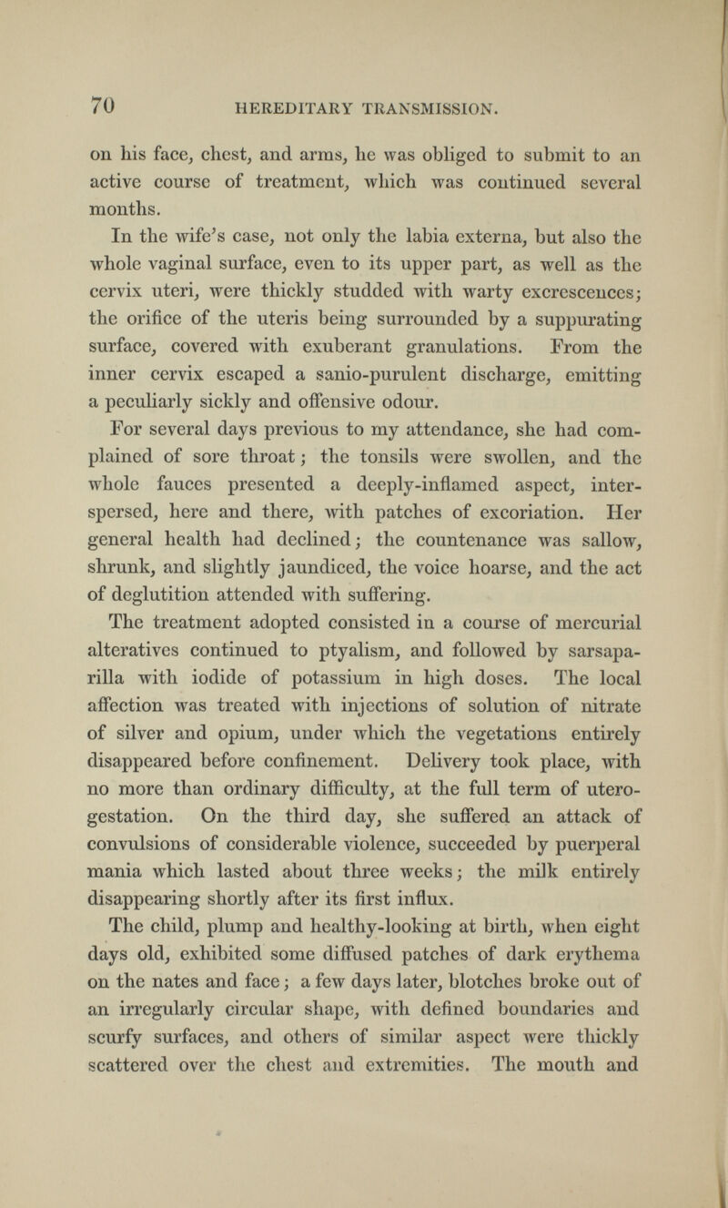 70 HEREDITARY TRANSMISSION. on his face, chest, and arms, he was obHged to submit to an active course of treatment, which was continued several months. In the wife's case, not only the labia externa, but also the whole vaginal surface, even to its upper part, as well as the cervix uteri, were thickly studded with warty excrescences; the orifice of the uteris being surrounded by a suppurating surface, covered with exuberant granulations. From the inner cervix escaped a sanio-purulent discharge, emitting a peculiarly sickly and offensive odour. For several days previous to my attendance, she had com¬ plained of sore throat ; the tonsils were swollen, and the whole fauces presented a deeply-inflamed aspect, inter¬ spersed, here and there, with patches of excoriation. Her general health had declined ; the countenance was sallow, shrunk, and slightly jaundiced, the voice hoarse, and the act of deglutition attended with suffering. The treatment adopted consisted in a course of mercurial alteratives continued to ptyalism, and followed by sarsapa- rilla with iodide of potassium in high doses. The local affection was treated with injections of solution of nitrate of silver and opium, under which the vegetations entirely disappeared before confinement. Delivery took place, with no more than ordinary difficulty, at the full term of utero- gestation. On the third day, she suflered an attack of convulsions of considerable violence, succeeded by puerperal mania which lasted about three weeks ; the milk entirely disappearing shortly after its first influx. The child, plump and healthy-looking at birth, when eight days old, exhibited some diffused patches of dark erythema on the nates and face ; a few days later, blotches broke out of an irregularly circular shape, with defined boundaries and scurfy surfaces, and others of similar aspect were thickly scattered over the chest and extremities. The mouth and