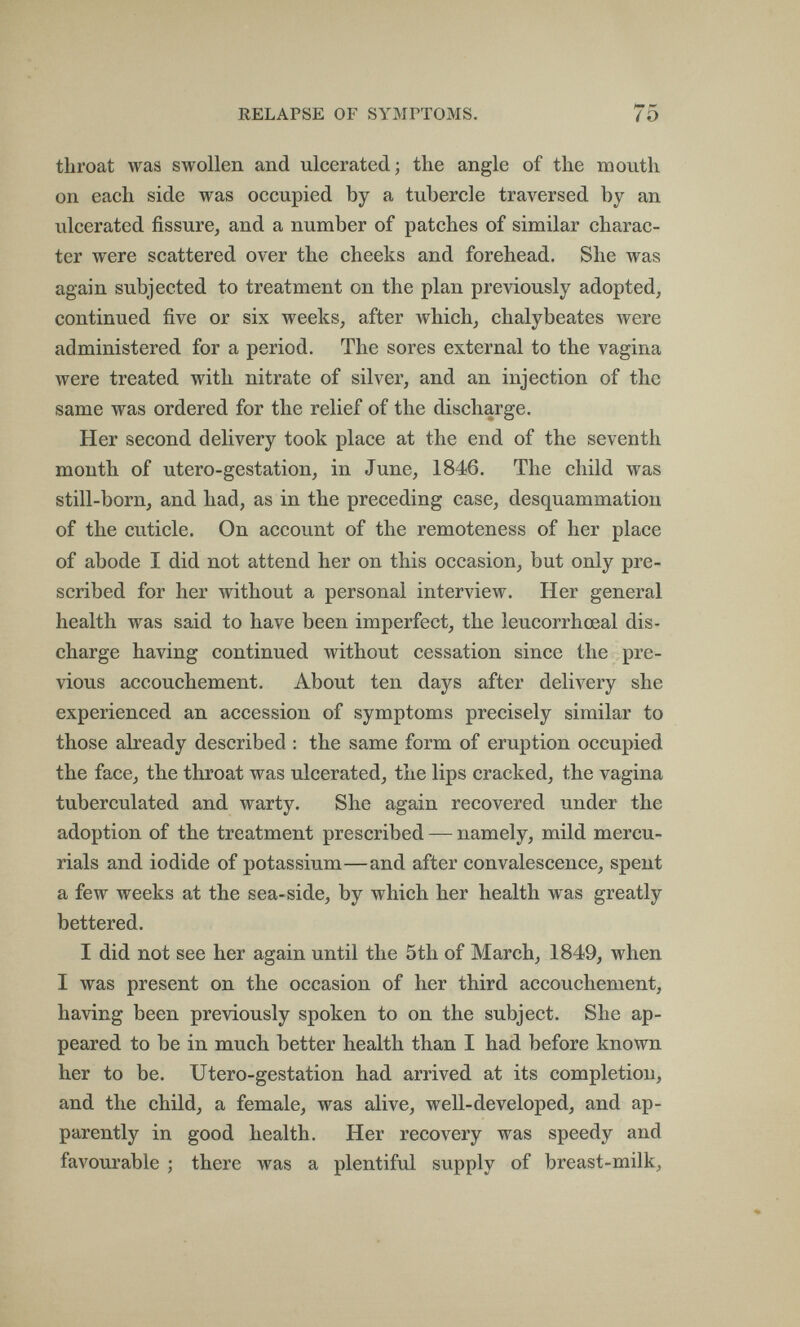 RELAPSE OF SYMPTOMS. 75 throat was swollen and ulcerated; the angle of the mouth on each side was occupied by a tubercle traversed by an ulcerated fissure, and a number of patches of similar charac¬ ter were scattered over the cheeks and forehead. She was again subjected to treatment on the plan previously adopted, continued five or six weeks, after which, chalybeates were administered for a period. The sores external to the vagina were treated with nitrate of silver, and an injection of the same was ordered for the relief of the discharge. Her second delivery took place at the end of the seventh month of utero-gestation, in June, 1846. The child was still-born, and had, as in the preceding case, desquammation of the cuticle. On account of the remoteness of her place of abode I did not attend her on this occasion, but only pre¬ scribed for her without a personal interview. Her general health was said to have been imperfect, the leucorrhceal dis¬ charge having continued without cessation since the pre¬ vious accouchement. About ten days after delivery she experienced an accession of symptoms precisely similar to those already described : the same form of eruption occupied the face, the throat was ulcerated, the lips cracked, the vagina tuberculated and warty. She again recovered under the adoption of the treatment prescribed — namely, mild mercu¬ rials and iodide of potassium—and after convalescence, spent a few weeks at the sea-side, by which her health was greatly bettered. I did not see her again until the 5th of March, 1849, when I was present on the occasion of her third accouchement, having been previously spoken to on the subject. She ap¬ peared to be in much better health than I had before known her to be. Utero-gestation had arrived at its completion, and the child, a female, was alive, well-developed, and ap¬ parently in good health. Her recovery was speedy and favourable ; there was a plentiful supply of breast-milk.