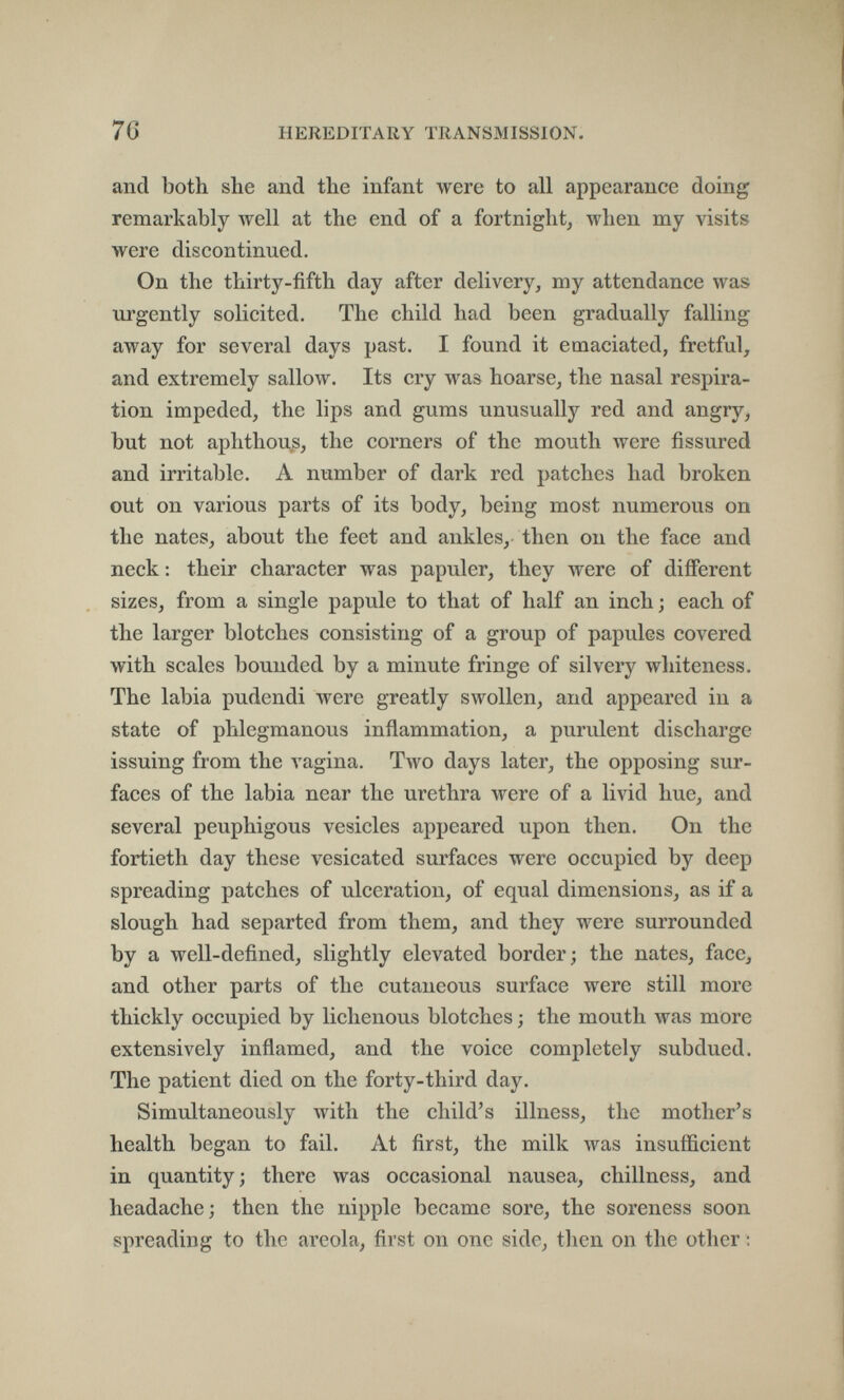 76 HEREDITARY TRANSMISSION. and both she and the infant were to all appearance doing remarkably well at the end of a fortnight, when my visits were discontinued. On the thirty-fifth day after delivery, my attendance was urgently solicited. The child had been gradually falling away for several days past. I found it emaciated, fretful, and extremely sallow. Its cry was hoarse, the nasal respira¬ tion impeded, the lips and gums unusually red and angry, but not aphthous, the corners of the mouth were fissured and irritable. A number of dark red patches had broken out on various parts of its body, being most numerous on the nates, about the feet and ankles, then on the face and neck : their character was papuler, they were of different sizes, from a single papule to that of half an inch ; each of the larger blotches consisting of a group of papules covered with scales bounded by a minute fringe of silvery whiteness. The labia pudendi were greatly swollen, and appeared in a state of phlegmanous inflammation, a purulent discharge issuing from the vagina. Two days later, the opposing sur¬ faces of the labia near the urethra were of a livid hue, and several peuphigous vesicles appeared upon then. On the fortieth day these vesicated surfaces were occupied by deep spreading patches of ulceration, of equal dimensions, as if a slough had separted from them, and they were surrounded by a well-defined, slightly elevated border; the nates, face, and other parts of the cutaneous surface were still more thickly occupied by lichenous blotches ; the mouth was more extensively inflamed, and the voice completely subdued. The patient died on the forty-third day. Simultaneously with the child's illness, the mother's health began to fail. At first, the milk was insufficient in quantity ; there was occasional nausea, chillness, and headache; then the nipple became sore, the soreness soon spreading to the areola, first on one side, then on the other :