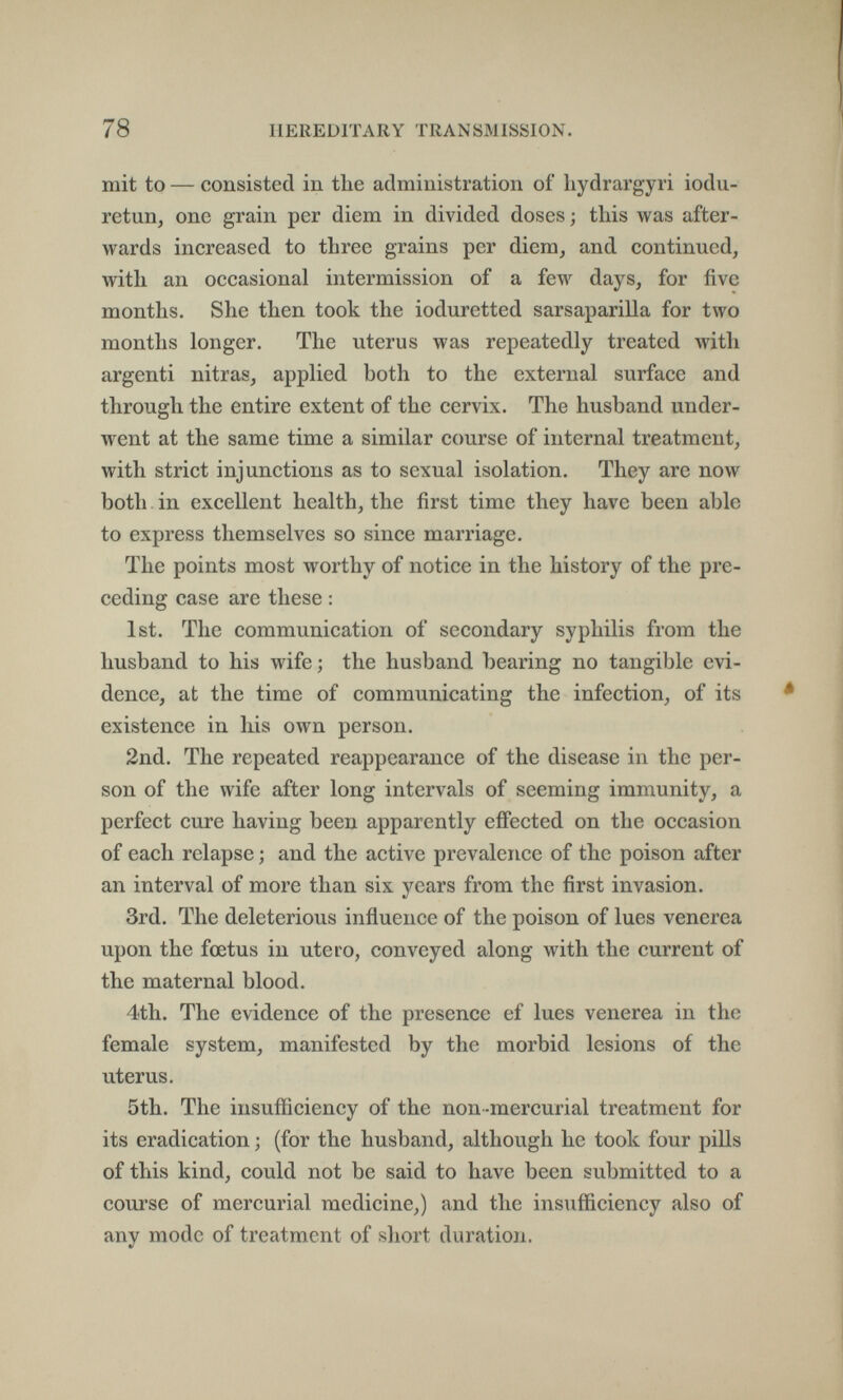 78 HEREDITARY TRANSMISSION. mit to — consisted in the administration of liydrargyri iodu- retun, one grain per diem in divided doses ; this was after¬ wards increased to three grains per diem, and continued, with an occasional intermission of a few days, for five months. She then took the ioduretted sarsaparilla for two months longer. The uterus was repeatedly treated with argenti nitras, applied both to the external surface and through the entire extent of the cervix. The husband under¬ went at the same time a similar course of internal treatment, with strict injunctions as to sexual isolation. They are now both in excellent health, the first time they have been able to express themselves so since marriage. The points most worthy of notice in the history of the pre¬ ceding case are these : 1st. The communication of secondary syphilis from the husband to his wife ; the husband bearing no tangible evi¬ dence, at the time of communicating the infection, of its existence in Iiis own person. 2nd. The repeated reappearance of the disease in the per¬ son of the wife after long intervals of seeming immunity, a perfect cure having been apparently effected on the occasion of each relapse ; and the active prevalence of the poison after an interval of more than six years from the first invasion. 3rd. The deleterious influence of the poison of lues venerea upon the fœtus in utero, conveyed along with the current of the maternal blood. 4th. The evidence of the presence ef lues venerea in the female system, manifested by the morbid lesions of the uterus. 5th. The insufficiency of the non-mercurial treatment for its eradication ; (for the husband, although he took four pills of this kind, could not be said to have been submitted to a course of mercurial medicine,) and the insufficiency also of any mode of treatment of short duration.