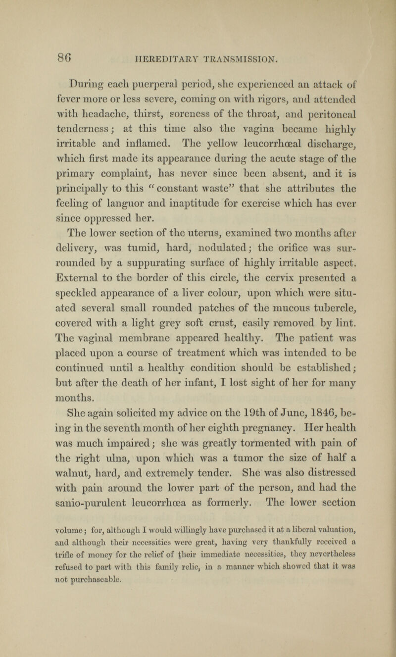 8G HEREDITARY TRANSMISSION. During each puerperal period, slie experienced an attack of fever more or less severe, coming on with rigors, and attended with headache, thirst, soreness of the throat, and peritoneal tenderness ; at this time also the vagina became highly irritable and inflamed. The yellow leucorrhœal discharge, which first made its appearance during the acute stage of the primary complaint, has never since been absent, and it is principally to this  constant waste that she attributes the feeling of languor and inaptitude for exercise which has ever since oppressed her. The lower section of the uterus, examined two months after delivery, was tumid, hard, nodulated; the orifice was sur¬ rounded by a suppurating surface of highly irritable aspect. External to the border of this circle, the cervix presented a speckled appearance of a liver colour, upon which were situ¬ ated several small rounded patches of the mucous tubercle, covered with a light grey soft crust, easily removed by lint. The vaginal membrane appeared healthy. The patient was placed upon a course of treatment which was intended to be continued until a healthy condition should be established ; but after the death of her infant, I lost sight of her for many months. She again solicited my advice on the 19th of June, 1846, be¬ ing in the seventh month of her eighth pregnancy. Her health was much impaired ; she was greatly tormented with pain of the right ulna, upon which was a tumor the size of half a walnut, hard, and extremely tender. She was also distressed with pain around the lower part of the person, and had the sanio-purulent leucorrhœa as formerly. The lower section volume ; for, although I would willingly have purehascd it at a liberal valuation, and although their necessities were great, having very thankfully received a trifle of money for the relief of their immediate necessities, they nevertheless refused to part with this family relic, in a manner which showed that it was not purchascablc.