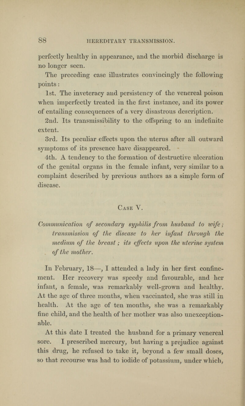 88 HEREDITARY TRANSMISSION. perfectly healthy in appearancej and the morbid discharge is no longer seen. The preceding case illustrates convincingly the following points : 1st, The inveteracy and persistency of the venereal poison when imperfectly treated in the first instance, and its power of entailing consequences of a very disastrous description. 2nd. Its transmissibility to the offspring to an indefinite extent. 3rd. Its peculiar effects upon the uterus after all outward symptoms of its presence have disappeared. - 4<th. A tendency to the formation of destructive ulceration of the genital organs in the female infant, very similar to a complaint described by previous authors as a simple form of disease. Case V. Communication of secondary syphilis from husband to wife ; transmission of the disease to her infant through the medium of the breast ; its effects upon the uterine system of the mother. In February, 18—, I attended a lady in her first confine¬ ment. Her recovery Avas speedy and favourable, and her infant, a female, was remarkably well-grown and healthy. At the age of three months, when vaccinated, she was still in health. At the age of ten months, she was a remarkably fine child, and the health of her mother was also unexception¬ able. At this date I treated the husband for a primary venereal sore. I prescribed mercury, but having a prejudice against this drug, he refused to take it, beyond a few small doses, so that recourse was had to iodide of potassium, under which,