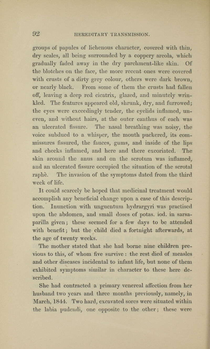 92 HEREDITARY TRANSMISSION. groups of papules of lichenous character, covered with thin, dry scales, all being surrounded by a coppery areola, which gradually faded away in the dry parchment-like skin. Of the blotches on the face, the more recent ones were covered with crusts of a dirty grey colour, others were dark brown, or nearly black. From some of them the crusts had fallen off, leaving a deep red cicatrix, glazed, and minutely wrin¬ kled. The features appeared old, shrunk, dry, and furrowed; the eyes were exceedingly tender, the eyelids inflamed, un¬ even, and without hairs, at the outer canthus of each was an ulcerated fissure. The nasal breathing Avas noisy, the voice subdued to a whisper, the mouth puckered, its com¬ missures fissured, the fauces, gums, and inside of the lips and cheeks inflamed, and here and there excoriated. The skin around the anus and on the scrotum was inflamed, and an ulcerated fissure occupied the situation of the scrotal raphe. The invasion of the symptoms dated from the third week of life. It could scarcely be hoped that medicinal treatment would accomplish any beneficial change upon a case of this descrip¬ tion. Inunction with unguentum hydrargyri was practised upon the abdomen, and small doses of potas, iod. in sarsa- parilla given ; these seemed for a few days to be attended with benefit; but the child died a fortnight afterwards, at the age of twenty weeks. The mother stated that she had borne nine children pre¬ vious to this, of whom five survive : the rest died of measles and other diseases incidental to infant life, but none of them exhibited symptoms similar in character to these here de¬ scribed. She had contracted a primary venereal affection from her husband two years and three months previously, namely, in March, 1844. Two hard, excavated sores лтеге situated within the labia pudendi, one opposite to the other ; these were