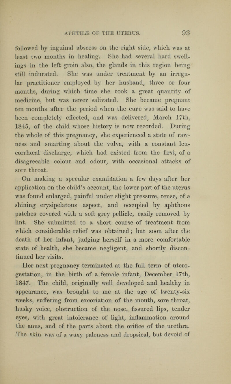 APHTHE OF THE UTERUS. 93 followed by inguinal abscess on the right side, which was at least two mouths in healing. She had several hard swell¬ ings in the left groin also, the glands in this region being' still indurated. She was under treatment by an irregu¬ lar practitioner employed by her husband, three or four months, during which time she took a great quantity of medicine, but was never salivated. She became pregnant ten months after the period when the cure v/as said to have been completely effected, and was delivered, March 17th, 1845, of the child whose history is now recorded. During the whole of this pregnancy, she experienced a state of raw¬ ness and smarting about the vulva, with a constant leu- corrhœal discharge, which had existed from the first, of a disagreeable colour and odour, with occasional attacks of sore throat. On making a specular examiñation a few days after her application on the child's account, the lower part of the uterus was found enlarged, painful under slight pressure, tense, of a shining erysipelatous aspect, and occupied by aphthous patches covered with a soft grey pellicle, easily removed by lint. She submitted to a short course of treatment from which considerable relief was obtained; but soon after the death of her infant, judging herself in a more comfortable state of health, she became negligent, and shortly discon¬ tinued her visits. Her next pregnancy terminated at the full term of utero- gestation, in the birth of a female infant, December 17th, 1847. The child, originally well developed and healthy in appearance, was brought to me at the age of twenty-six weeks, suffering from excoriation of the mouth, sore throat, husky voice, obstruction of the nose, fissured lips, tender eyes, with great intolerance of light, inflammation around the anus, and of the parts about the orifice of the urethra. The skin was of a waxy paleness and dropsical, but deA^id of