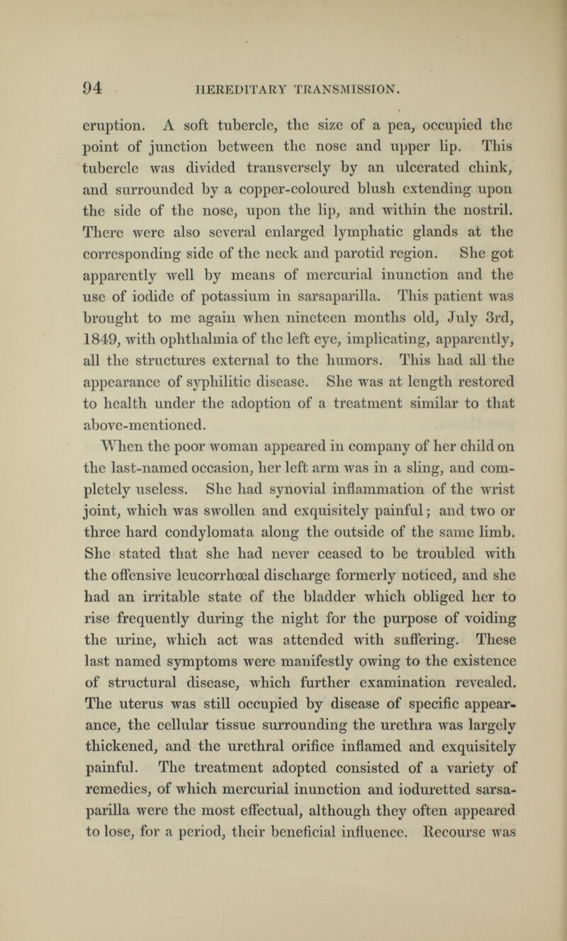 94 HEREDITARY TRANSMISSION. eruption. A soft tubercle, the size of a peaj occupied the point of junction between the nose and upper lip. This tubercle was divided transversely by an ulcerated chink, and surrounded by a copper-coloured blush extending upon the side of the nose, upon the lip, and within the nostril. There were also several enlarged lymphatic glands at the corresponding side of the neck aiul parotid region. She got apparently well by means of mercurial inunction and the use of iodide of potassium in sarsaparilla. This patient was brought to me again when nineteen months old, Jvily 3rd, 1849, with ophthalmia of the left eye, implicating, apparently, all the structures external to the humors. This had all the appearance of syphilitic disease. She was at length restored to health under the adoption of a treatment similar to that above-mentioned. When the poor woman appeared in company of her child on the last-named occasion, her left arm was in a sling, and com¬ pletely useless. She had synovial inflammation of the wrist joint, which was swollen and exquisitely painful; and two or three hard condylomata along the outside of the same limb. She stated that she had never ceased to be troubled with the offensive leucorrhœal discharge formerly noticed, and she had an irritable state of the bladder which obliged her to rise frequently during the night for the purpose of voiding the urine, which act was attended with suffering. These last named symptoms were manifestly owing to the existence of structural disease, which further examination revealed. The uterus was still occupied by disease of specific appear¬ ance, the cellular tissue surrounding the urethra was largely thickened, and the urethral orifice inflamed and exquisitely painful. The treatment adopted consisted of a variety of remedies, of which mercurial inunction and ioduretted sarsa¬ parilla were the most effectual, although they often appeared to lose, for a period, their beneficial influence. Recourse was