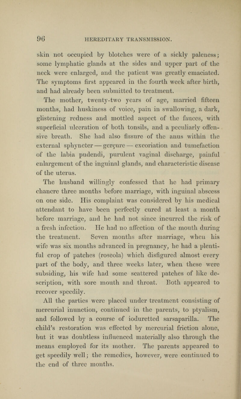 96 HEREDITARY TRANSMISSION. skin not occupied by blotches were of a sickly paleness; some lymphatic glands at the sides and upper part of the neck were enlarged, and the patient was greatly emaciated. The symptoms first appeared in the fourth week after birth, and had already been submitted to treatment. The mother, twenty-two j^ears of age, married fifteen months, had huskiness of voice, pain in swallowing, a dark, glistening redness and mottled aspect of the fauces, with superficial ulceration of both tonsils, and a peculiarly offen¬ sive breath. She had also fissure of the anus within the external sphyncter — gerçure—excoriation and tumefaction of the labia pudendi, purulent vaginal discharge, painful enlargement of the inguinal glands, and characteristic disease of the uterus. The husband willingly confessed that he had primary chancre three months before marriage, with inguinal abscess on one side. His complaint was considered by his medical attendant to have been perfectly cured at least a month before marriage, and he had not since incurred the risk of a fresh infection. lie had no affection of the mouth during the treatment. Seven months after marriage, when his wife was six months advanced in pregnancy, he had a plenti¬ ful crop of patches (roseola) which disfigured almost every part of the body, and three weeks later, when these were subsiding, his wife had some scattered patches of like de¬ scription, with sore mouth and throat. Both appeared to recover speedily. All the parties were placed under treatment consisting of mercurial inunction, continued in the parents, to ptyalism, and followed by a course of ioduretted sarsaparilla. The child^s restoration was effected by mercurial friction alone, but it was doubtless influenced materially also through the means employed for its mother. The parents appeared to get speedily well; the remedies, however, were continued to the end of three months.