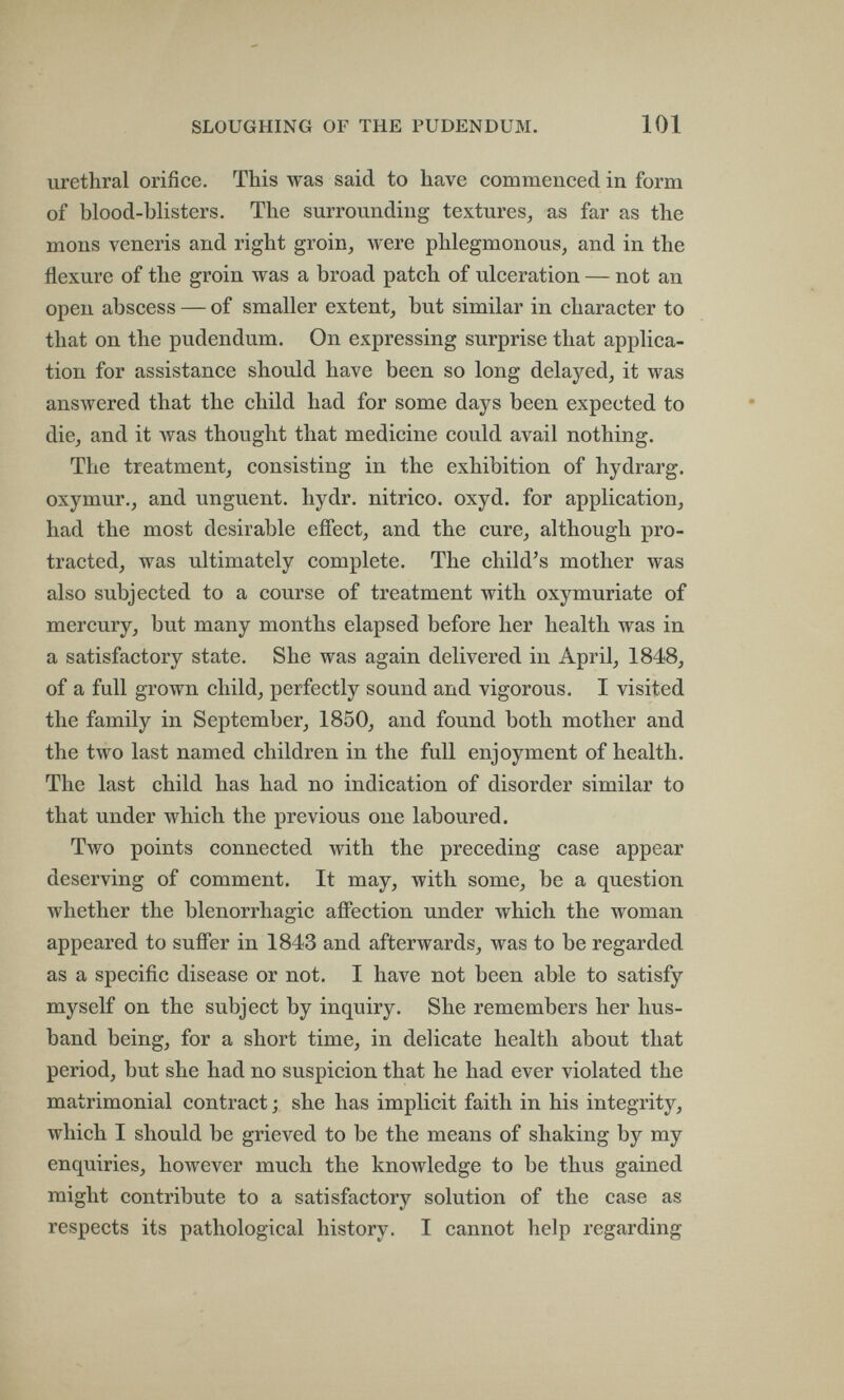 SLOUGHING OF THE PUDENDUM. 101 urethral orifice. This was said to have commenced in form of blood-blisters. The surrounding textures^ as far as the mons veneris and right groin^ were phlegmonous^ and in the flexure of the groin was a broad patch of ulceration — not an open abscess — of smaller extent, but similar in character to that on the pudendum. On expressing surprise that applica¬ tion for assistance should have been so long delayed, it was answered that the child had for some days been expected to die, and it was thought that medicine could avail nothing. The treatment, consisting in the exhibition of hydrarg. oxymur., and unguent, hydr. nitrico, oxyd. for application, had the most desirable effect, and the cure, although pro¬ tracted, was ultimately complete. The child's mother was also subjected to a course of treatment with oxymuriate of mercury, but many months elapsed before her health was in a satisfactory state. She was again delivered in April, 1848, of a full grown child, perfectly sound and vigorous. I visited the family in September, 1850, and found both mother and the two last named children in the full enjoyment of health. The last child has had no indication of disorder similar to that under which the previous one laboured. Two points connected with the preceding case appear deserving of comment. It may, with some, be a question whether the blenorrhagic afiFection under which the woman appeared to suffer in 1843 and afterwards, was to be regarded as a specific disease or not. I have not been able to satisfy myself on the subject by inquiry. She remembers her hus¬ band being, for a short time, in delicate health about that period, but she had no suspicion that he had ever violated the matrimonial contract ; she has implicit faith in his integrity, which I should be grieved to be the means of shaking by my enquiries, however much the knowledge to be thus gained might contribute to a satisfactory solution of the case as respects its pathological history. I cannot help regarding