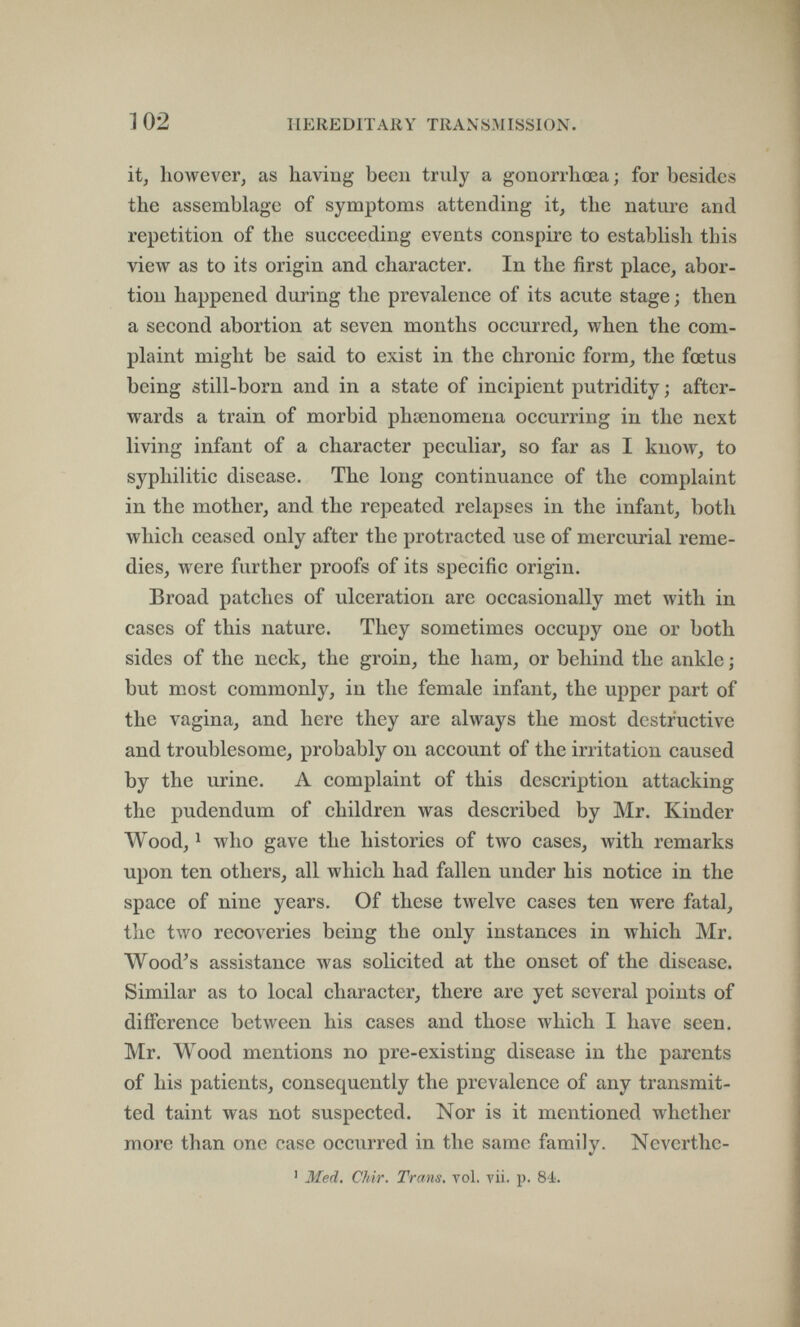 102 11E RE DIT AR Y TRAN S .M I SSION. it, however, as having been truly a gonorrhœa ; for besides the assemblage of symptoms attending it, the nature and repetition of the succeeding events conspire to establish this view as to its origin and character. In the first place, abor¬ tion happened during the prevalence of its acute stage ; then a second abortion at seven months occurred, when the com¬ plaint might be said to exist in the chronic form, the fœtus being still-born and in a state of incipient putridity ; after¬ wards a train of morbid phœnomena occurring in the next living infant of a character peculiar, so far as I know, to syphilitic disease. The long continuance of the complaint in the mother, and the repeated relapses in the infant, both which ceased only after the protracted use of mercurial reme¬ dies, were further proofs of its specific origin. Broad patches of ulceration are occasionally met with in cases of this nature. They sometimes occupy one or both sides of the neck, the groin, the ham, or behind the ankle ; but most commonly, in the female infant, the upper part of the vagina, and here they are always the most destructive and troublesome, probably on account of the irritation caused by the urine. A complaint of this description attacking the pudendum of children was described by Mr. Kinder Wood, ^ who gave the histories of two cases, with remarks upon ten others, all which had fallen under his notice in the space of nine years. Of these twelve cases ten were fatal, the two recoveries being the only instances in which Mr, Woodys assistance was solicited at the onset of the disease. Similar as to local character, there are yet several points of différence between his cases and those which I have seen. Mr. Wood mentions no pre-existing disease in the parents of his patients, consequently the prevalence of any transmit¬ ted taint was not suspected. Nor is it mentioned whether more than one case occurred in the same family. Neverthe- ' Med. Cfiir. Trans, vol. vii. p. 84.