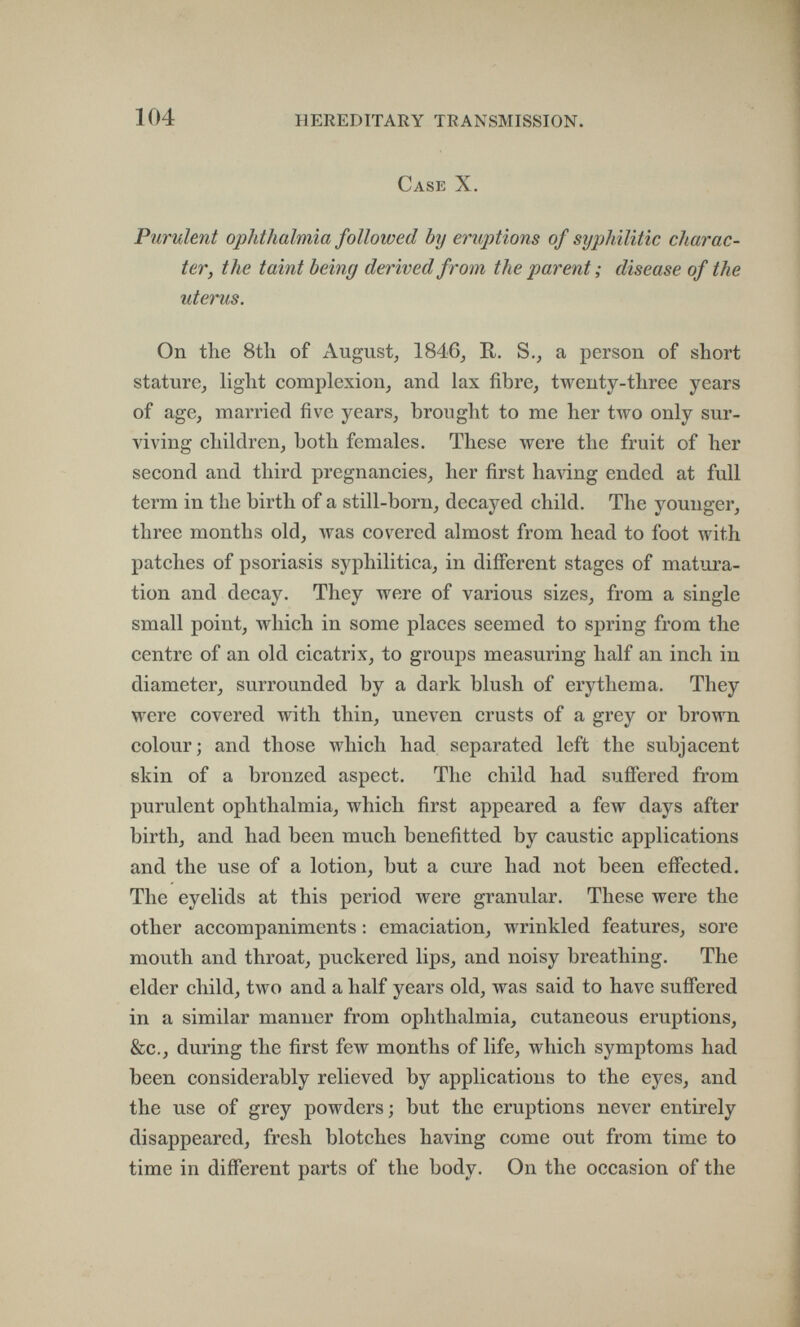 104 HEREDITARY TRANSMISSION. Case X. Purulent ophthalmia followed by eruptions of syphilitic charac¬ ter, the taint being derived from the parent ; disease of the uterus. On the 8tli of August, 1846, R. S., a person of short stature, light complexion, and lax fibre, twenty-three years of age, married five years, brought to me her two only sur¬ viving children, both females. These were the fruit of her second and third pregnancies, her first having ended at full term in the birth of a still-born, decayed child. The younger, three months old, was covered almost from head to foot with patches of psoriasis syphilitica, in different stages of matura¬ tion and decay. They were of various sizes, from a single small point, which in some places seemed to spring from the centre of an old cicatrix, to groups measuring half an inch in diameter, surrounded by a dark blush of erythema. They were covered with thin, uneven crusts of a grey or brown colour; and those which had separated left the subjacent skin of a bronzed aspect. The child had suffered from purulent ophthalmia, which first appeared a few days after birth, and had been much benefitted by caustic applications and the use of a lotion, but a cure had not been effected. The eyelids at this period were granular. These were the other accompaniments ; emaciation, wrinkled features, sore mouth and throat, puckered lips, and noisy breathing. The elder child, two and a half years old, was said to have suffered in a similar manner from ophthalmia, cutaneous eruptions, &c., during the first few months of life, which symptoms had been considerably relieved by applications to the eyes, and the use of grey powders; but the eruptions never entirely disappeared, fresh blotches having come out from time to time in different parts of the body. On the occasion of the