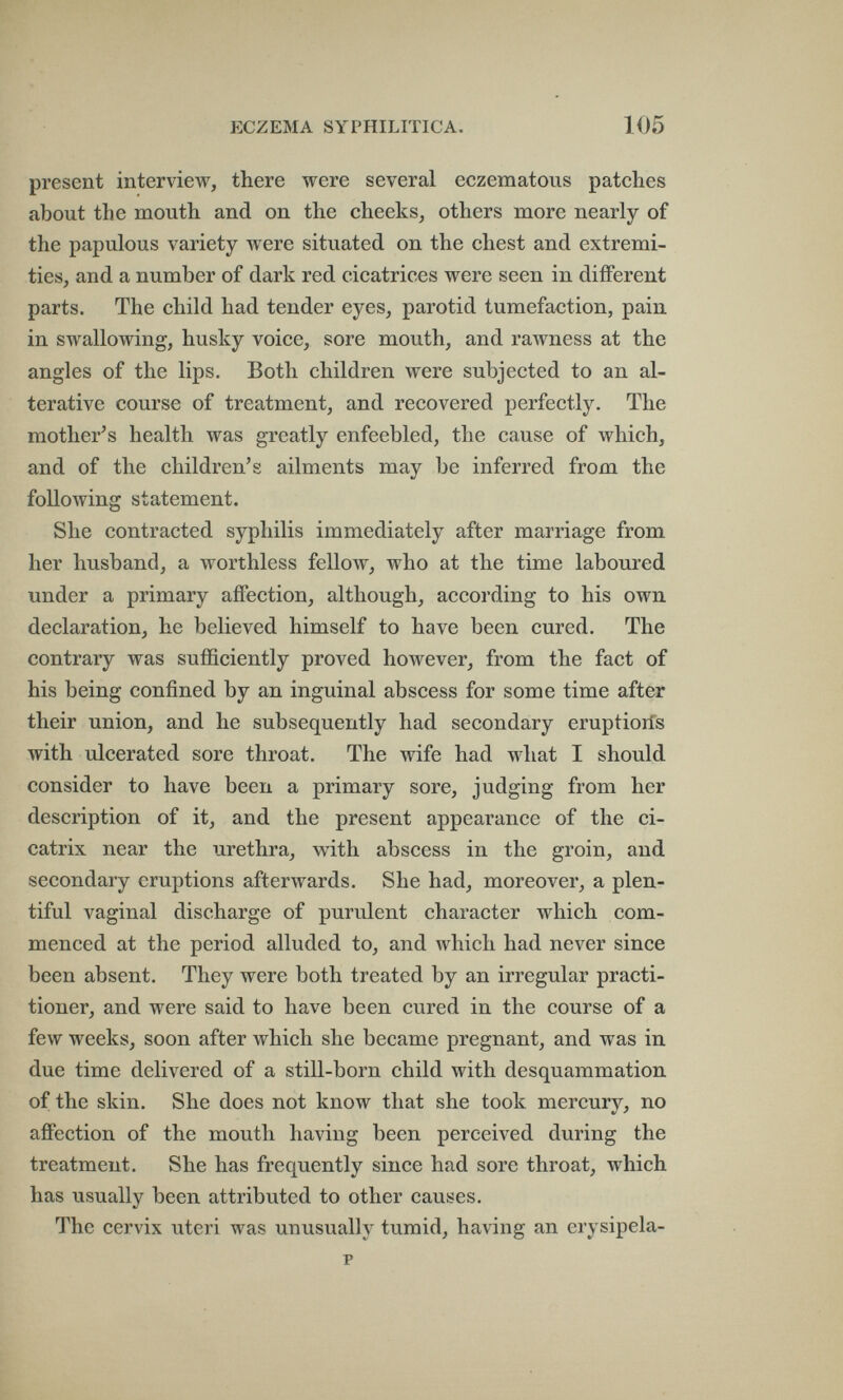 ECZEMA SYPHILITICA. 105 present interview, there were several eczematous patches about the mouth and on the cheeks, others more nearly of the papulous variety were situated on the chest and extremi¬ ties, and a number of dark red cicatrices were seen in different parts. The child had tender eyes, parotid tumefaction, pain in swallowing, husky voice, sore mouth, and rawness at the angles of the lips. Both children were subjected to an al¬ terative course of treatment, and recovered perfectly. The mother^s health was greatly enfeebled, the cause of which, and of the children's ailments may be inferred from the following statement. She contracted syphilis immediately after marriage from her husband, a worthless fellow, who at the time laboured under a primary affection, although, according to his own declaration, he believed himself to have been cured. The contrary was sufficiently proved however, from the fact of his being confined by an inguinal abscess for some time after their union, and he subsequently had secondary eruptioifs with ulcerated sore throat. The wife had what I should consider to have been a primary sore, judging from her description of it, and the present appearance of the ci¬ catrix near the urethra, with abscess in the groin, and secondary eruptions afterwards. She had, moreover, a plen¬ tiful vaginal discharge of purulent character which com¬ menced at the period alluded to, and which had never since been absent. They were both treated by an irregular practi¬ tioner, and were said to have been cured in the course of a few weeks, soon after which she became pregnant, and was in due time delivered of a still-born child with desquammation of the skin. She does not know that she took mercury, no affection of the mouth having been perceived during the treatment. She has frequently since had sore throat, which has usually been attributed to other causes. The cervix uteri was unusually tumid, having an erysipela-