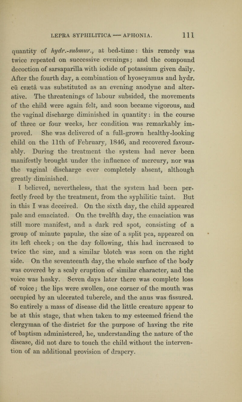 LEPRA SYPHILITICA APHONIA. Ill quantity of hydr.-submur., at bed-time : this remedy was twice repeated on successive evenings; and the compound decoction of sarsaparilla with iodide of potassium given daily. After the fourth day, a combination of hyoscyamus and hydr. cü crsetâ was substituted as an evening anodyne and alter¬ ative. The threatenings of labour subsided, the movements of the child were again felt, and soon became vigorous, and the vaginal discharge diminished in quantity : in the course of three or four weeks, her condition was remarkably im¬ proved. She was delivered of a full-grown healthy-looking child on the 11th of February, 1846, and recovered favour¬ ably. During the treatment the system had never been manifestly brought under the influence of mercury, nor was the vaginal discharge ever completely absent, although greatly diminished. I believed, nevertheless, that the system had been per¬ fectly freed by the treatment, from the syphilitic taint. But in this I was deceived. On the sixth day, the child appeared pale and emaciated. On the twelfth day, the emaciation was still more manifest, and a dark red spot, consisting of a group of minute papulae, the size of a split pea, appeared on its left cheek; on the day following, this had increased to twice the size, and a similar blotch was seen on the right side. On the seventeenth day, the whole surface of the body was covered by a scaly eruption of similar character, and the voice was husky. Seven days later there was complete loss of voice ; the lips were swollen, one corner of the mouth was occupied by an ulcerated tubercle, and the anus was fissured. So entirely a mass of disease did the little creature appear to be at this stage, that when taken to my esteemed friend the clergyman of the district for the purpose of having the rite of baptism administered, he, understanding the nature of the disease, did not dare to touch the child without the interven¬ tion of an additional provision of drapery.