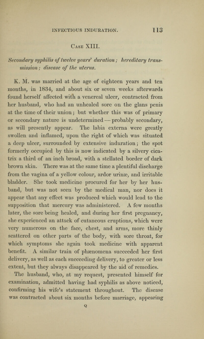 INFECTIOUS INDURATION. 113 Case XIIL Secondary syphilis of twelve years' duration; hereditary trans¬ mission ; disease of the uterus. K. M. was married at the age of eighteen years and ten months, in 1834, and about six or seven weeks afterwards found herself affected with a venereal ulcer, contracted from her husband, who had an unhealed sore on the glans penis at the time of their union ; but whether this was of primary or secondary nature is undetermined — probably secondary, as will presently appear. The labia externa were greatly swoUen and inflamed, upon the right of which was situated a deep ulcer, surrounded by extensive induration; the spot formerly occupied by this is now indicated by a silvery cica¬ trix a third of an inch broad, with a stellated border of dark brown skin. There was at the same time a plentiful discharge from the vagina of a yellow colour, ardor urinse, and irritable bladder. She took medicine procured for her by her hus¬ band, but was not seen by the medical man, nor does it appear that any effect was produced which would lead to the supposition that mercury was administered. A few months later, the sore being healed, and during her first pregnancy, she experienced an attack of cutaneous eruptions, which were very numerous on the face, chest, and arms, more thinly scattered on other parts of the body, with sore throat, for which symptoms she again took medicine with apparent benefit. A similar train of phsenomena succeeded her first delivery, as well as each succeeding delivery, to greater or less extent, but they always disappeared by the aid of remedies. The husband, who, at my request, presented himself for examination, admitted having had syphilis as above noticed, confirming his wife's statement throughout. The disease was contracted about six months before marriage, appearing Q