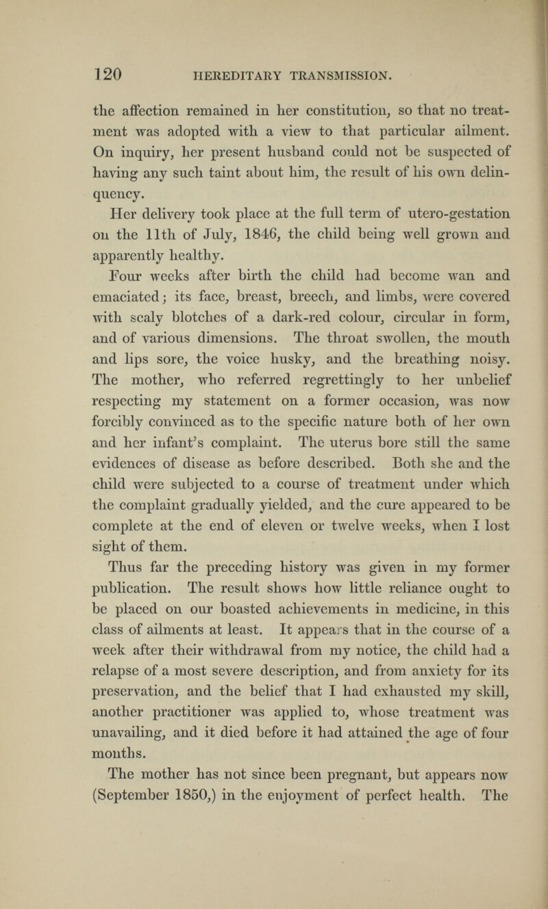 120 HEREDITARY TRANSMISSION. the affection remained in her Constitution^ so that no treat¬ ment was adopted with a view to that particular ailment. On inquiry, her present husband could not be suspected of having any such taint about him, the result of his own delin¬ quency. Her delivery took place at the full term of utero-gestation on the 11th of July, 1846, the child being well grown and apparently healthy. Four weeks after birth the child had become wan and emaciated; its face, breast, breech, and limbs, were covered with scaly blotches of a dark-red colour, circular in form, and of various dimensions. The throat swollen, the mouth and lips sore, the voice husky, and the breathing noisy. The mother, who referred regrettingly to her unbelief respecting my statement on a former occasion, was now forcibly convinced as to the specific nature both of her own and her infant's complaint. The uterus bore still the same evidences of disease as before described. Both she and the child were subjected to a course of treatment under which the complaint gradually yielded, and the cure appeared to be complete at the end of eleven or twelve weeks, when I lost sight of them. Thus far the preceding history was given in my former publication. The result shows how little reliance ought to be placed on our boasted achievements in medicine, in this class of ailments at least. It appears that in the course of a week after their withdrawal from my notice, the child had a relapse of a most severe description, and from anxiety for its preservation, and the belief that I had exhausted my skill, another practitioner was applied to, whose treatment was unavailing, and it died before it had attained the age of four months. The mother has not since been pregnant, but appears now (September 1850,) in the enjoyment of perfect health. The