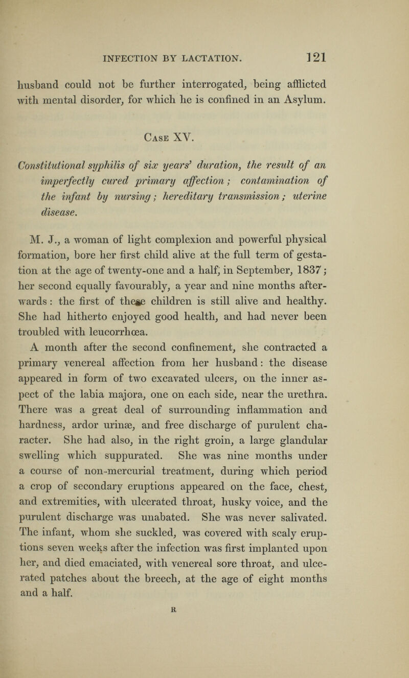 INFECTION BY LACTATION. 121 husband could not be further interrogated^ being afflicted with mental disorder, for which he is confined in an Asylum. Case XV. Constitutional syphilis of six years' duration, the result of an imperfectly cured primary affection ; contamination of the infant by nursing; hereditary transmission; uterine disease. M. J., a woman of light complexion and powerful physical formation, bore her first child alive at the full term of gesta¬ tion at the age of twenty-one and a half, in September, 1837 her second equally favourably, a year and nine months after¬ wards : the first of theie children is still alive and healthy. She had hitherto enjoyed good health, and had never been troubled with leucorrhœa. A month after the second confinement, she contracted a primary venereal añection from her husband : the disease appeared in form of two excavated ulcers, on the inner as¬ pect of the labia majora, one on each side, near the urethra. There was a great deal of surrounding inflammation and hardness, ardor urinas, and free discharge of purulent cha¬ racter. She had also, in the right groin, a large glandular swelling which suppurated. She was nine months under a course of non-mercurial treatment, during which period a crop of secondary eruptions appeared on the face, chest, and extremities, with ulcerated throat, husky voice, and the purulent discharge was unabated. She was never salivated. The infant, whom she suckled, was covered with scaly erup¬ tions seven weeks after the infection was first implanted upon her, and died emaciated, with venereal sore throat, and ulce¬ rated patches about the breech, at the age of eight months and a half. h