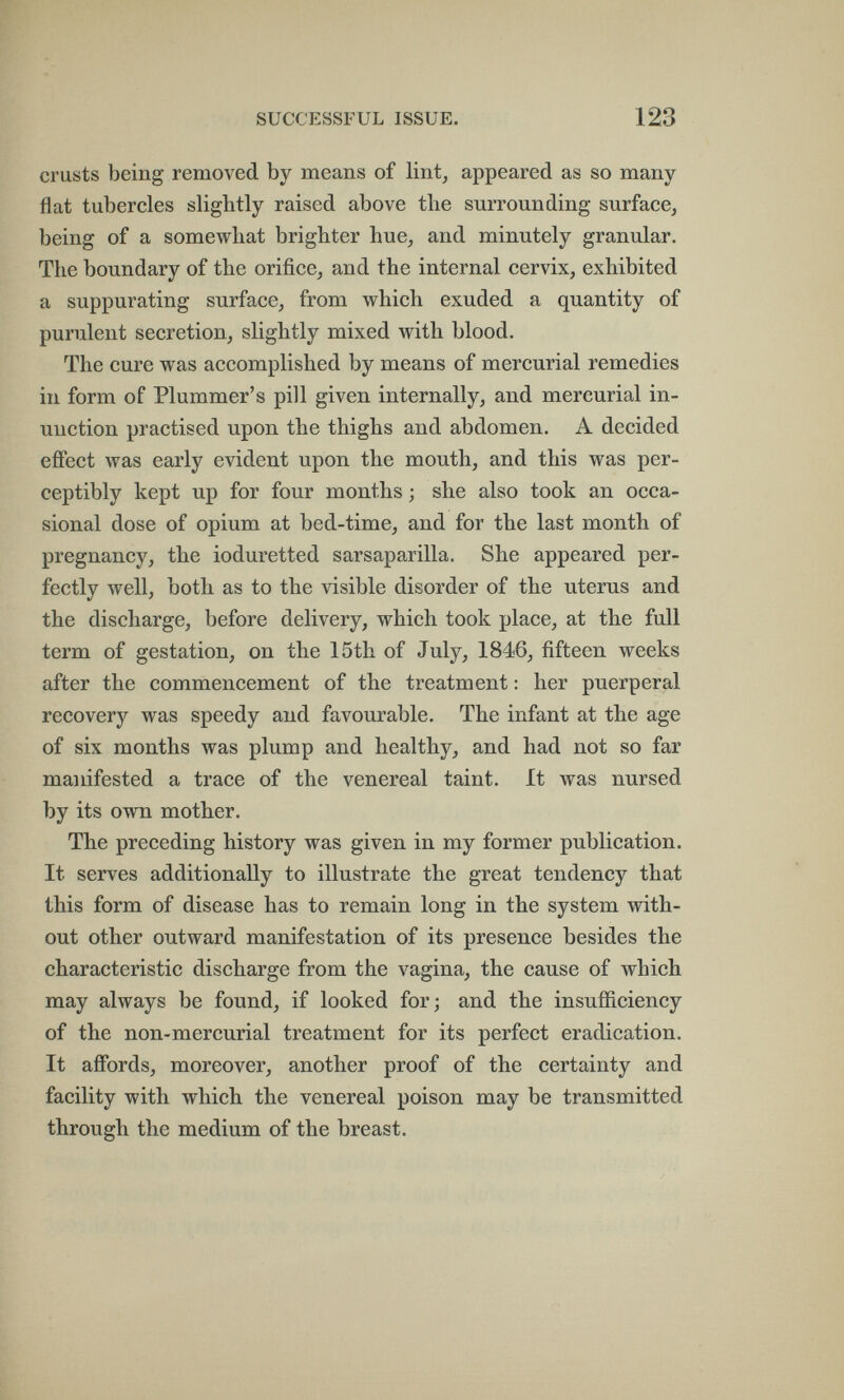 SUCCESSFUL ISSUE. 123 crusts being removed by means of lint, appeared as so many flat tubercles slightly raised above tlie surrounding surface, being of a somewhat brighter hue, and minutely granular. The boundary of the orifice, and the internal cervix, exhibited a suppurating surface, from which exuded a quantity of purulent secretion, slightly mixed with blood. The cure was accomplished by means of mercurial remedies in form of Plummer's pill given internally, and mercurial in¬ unction practised upon the thighs and abdomen. A decided effect was early evident upon the mouth, and this was per¬ ceptibly kept up for four months ; she also took an occa¬ sional dose of opium at bed-time, and for the last month of pregnancy, the ioduretted sarsaparilla. She appeared per¬ fectly well, both as to the visible disorder of the uterus and the discharge, before delivery, which took place, at the full term of gestation, on the 15th of July, 1846, fifteen weeks after the commencement of the treatment : her puerperal recovery was speedy and favourable. The infant at the age of six months was plump and healthy, and had not so far manifested a trace of the venereal taint. It was nursed by its own mother. The preceding history was given in my former publication. It serves additionally to illustrate the great tendency that this form of disease has to remain long in the system with¬ out other outward manifestation of its presence besides the characteristic discharge from the vagina, the cause of which may always be found, if looked for; and the insufficiency of the non-mercurial treatment for its perfect eradication. It affords, moreover, another proof of the certainty and facility with which the venereal poison may be transmitted through the medium of the breast.