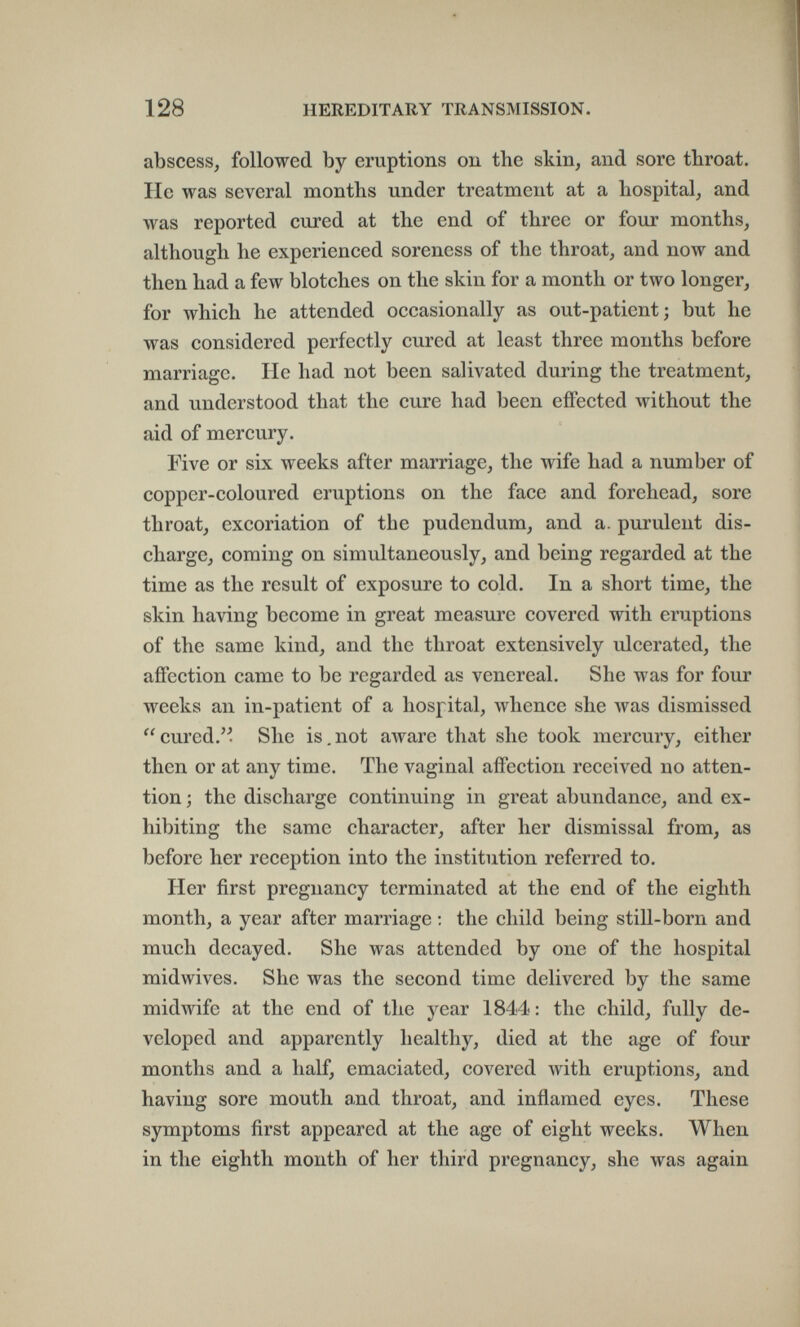 128 HEREDITARY TRANSMISSION. abscess, followed by eruptions ou the skin, and sore throat. He was several months under treatment at a hospital, and was reported cured at the end of three or four months, although he experienced soreness of the throat, and now and then had a few blotches on the skin for a month or two longer, for which he attended occasionally as out-patient; but he was considered perfectly cured at least three mouths before marriage. He had not been salivated during the treatment, and understood that the cure had been effected without the aid of mercury. Five or six weeks after marriage, the wife had a number of copper-coloured eruptions on the face and forehead, sore throat, excoriation of the pudendum, and a. purulent dis¬ charge, coming on simultaneously, and being regarded at the time as the result of exposure to cold. In a short time, the skin having become in great measure covered with eruptions of the same kind, and the throat extensively ulcerated, the affection came to be regarded as venereal. She was for four weeks an in-patient of a hospital, whence she was dismissed cured. She is.not алуаге that she took mercury, either then or at any time. The vaginal affection received no atten¬ tion; the discharge continuing in great abundance, and ex¬ hibiting the same character, after her dismissal from, as before her reception into the institution referred to. Her first pregnancy terminated at the end of the eighth month, a year after marriage ; the child being still-born and much decayed. She was attended by one of the hospital midwives. She was the second time delivered by the same midwife at the end of the year 1844: the child, fully de¬ veloped and apparently healthy, died at the age of four months and a half, emaciated, covered with eruptions, and having sore mouth and throat, and inflamed eyes. These symptoms first appeared at the age of eight weeks. When in the eighth month of her third pregnancy, she was again