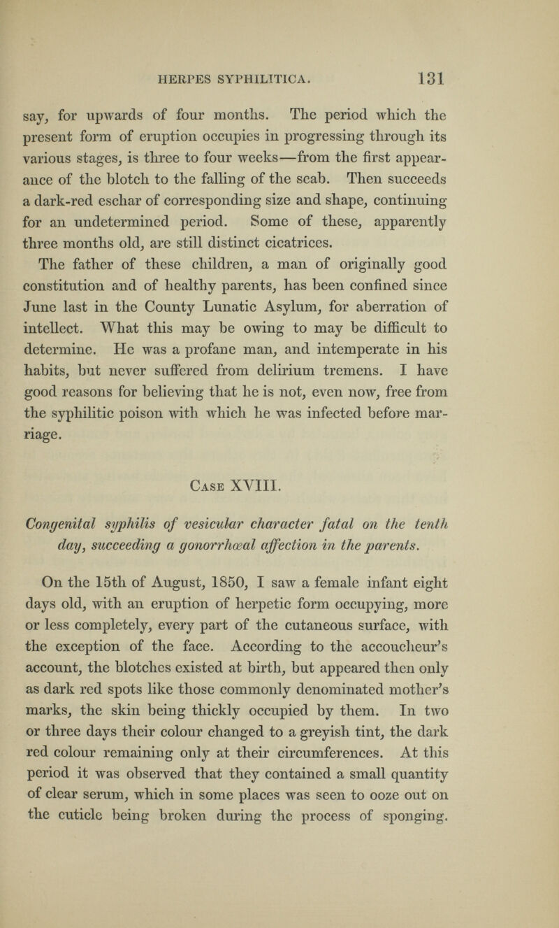 HERPES SYPHILITICA. 131 say, for upwards of four months. The period which the present form of eruption occupies in progressing through its various stages, is three to four weeks—from the first appear¬ ance of the blotch to the falling of the scab. Then succeeds a dark-red eschar of corresponding size and shape, continuing for an undetermined period. Some of these, apparently three months old, are still distinct cicatrices. The father of these children, a man of originally good constitution and of healthy parents, has been confined since June last in the County Lunatic Asylum, for aberration of intellect. What this may be owing to may be difficult to determine. He was a profane man, and intemperate in his habits, but never sufiFered from delirium tremens. I have good reasons for believing that he is not, even now, free from the syphilitic poison with which he was infected before mar¬ riage. Case XVIII. Congenital syphilis of vesicular character fatal on the tenth day, succeeding a gonorrhœal affection in the parents. On the 15th of August, 1850, I saw a female infant eight days old, with an eruption of herpetic form occupying, more or less completely, every part of the cutaneous surface, with the exception of the face. According to the accoucheur's account, the blotches existed at birth, but appeared then only as dark red spots like those commonly denominated mother's marks, the skin being thickly occupied by them. In two or three days their colour changed to a greyish tint, the dark red colour remaining only at their circumferences. At this period it was observed that they contained a small quantity of clear serum, which in some places was seen to ooze out on the cuticle being broken during the process of sponging.