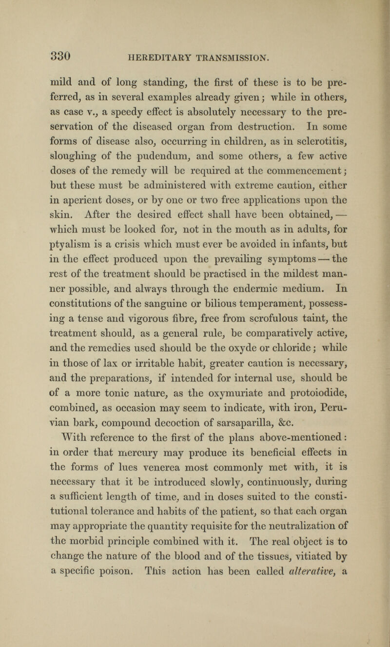 330 HEREDITARY TRANSMISSION. mild and of long standing, the first of these is to be pre¬ ferred, as in several examples already given ; while in others, as case v., a speedy effect is absolutely necessary to the pre¬ servation of the diseased organ from destruction. In some forms of disease also, occurring in children, as in sclerotitis, sloughing of the pudendum, and some others, a few active doses of the remedy will be required at the commencement ; but these must be administered with extreme caution, either in aperient doses, or by one or two free applications upon the skin. After the desired effect shall have been obtained, — which must be looked for, not in the mouth as in adults, for ptyalism is a crisis which must ever be avoided in infants, but in the effect produced upon the prevailing symptoms — the rest of the treatment should be practised in the mildest man¬ ner possible, and ahvays through the eudermie medium. In constitutions of the sanguine or bilious temperament, possess¬ ing a tense and vigorous fibre, free from scrofulous taint, the treatment should, as a general rule, be comparatively active, and the remedies used should be the oxyde or chloride ; while in those of lax or irritable habit, greater caution is necessary, and the preparations, if intended for internal use, should be of a more tonic nature, as the oxymuriate and protoiodide, combined, as occasion may seem to indicate, with iron, Peru¬ vian bark, compound decoction of sarsaparilla, &c. With reference to the first of the plans above-mentioned : in order that mercury may produce its beneficial effects in the forms of lues venerea most commonly met with, it is necessary that it be introduced slowly, continuously, during a sufficient length of time, and in doses suited to the consti¬ tutional tolerance and habits of the patient, so that each organ may appropriate the quantity requisite for the neutralization of the morbid principle combined with it. The real object is to change the nature of the blood and of the tissues, vitiated by a specific poison. This action has been called alterative, a