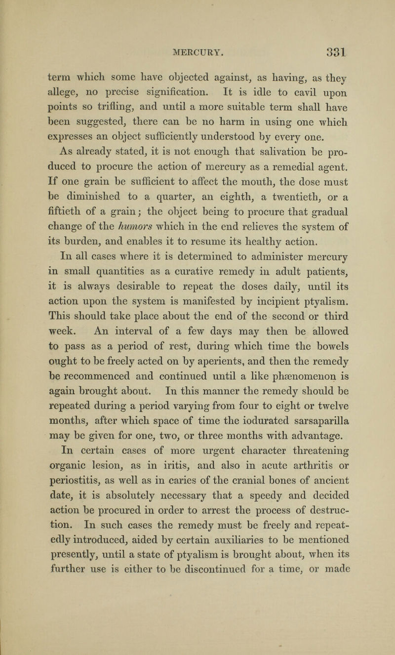 MERCURY. 331 term which some have objected against^ as having, as they allege, no precise signification. It is idle to cavil upon points so trifling, and until a more suitable term shall have been suggested, there can be no harm in using one which expresses an object sufficiently understood by every one. As already stated, it is not enough that salivation be pro¬ duced to procure the action of mercury as a remedial agent. If one grain be sufficient to affect the mouth, the dose must be diminished to a quarter, an eighth, a twentieth, or a fiftieth of a grain; the object being to procure that gradual change of the humors which in the end relieA^es the system of its burden, and enables it to resume its healthy action. In all cases луЬеге it is determined to administer mercury in small quantities as a curative remedy in adult patients, it is always desirable to repeat the doses daily, until its action upon the system is manifested by incipient ptyalism. This should take place about the end of the second or third week. An interval of a few days may then be allowed to pass as a period of rest, during which time the bowels ought to be freely acted on by aperients, and then the remedy be recommenced and continued until a like phsenomenon is again brought about. In this manner the remedy should be repeated during a period varying from four to eight or twelve months, after which space of time the iodurated sarsaparilla may be given for one, two, or three months with advantage. In certain cases of more urgent character threatening organic lesion, as in iritis, and also in acute arthritis or periostitis, as well as in caries of the cranial bones of ancient date, it is absolutely necessary that a speedy and decided action be procured in order to arrest the process of destruc¬ tion. In such cases the remedy must be freely and repeat¬ edly introduced, aided by certain auxiliaries to be mentioned presently, until a state of ptyalism is brought about, when its further use is either to be discontinued for a time, or made