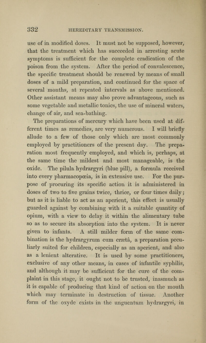 332 HEREDITARY TRANSMISSION. use of in modified doses. It must not be supposed, however, that the treatment which has succeeded in arresting acute symptoms is sufficient for the complete eradication of the poison from the system. After the period of convalescence, the specific treatment should be renewed by means of small doses of a mild preparation, and continued for the space of several months, at repeated intervals as above mentioned. Other assistant means may also prove advantageous, such as some vegetable and metallic tonics, the use of mineral waters, change of air, and sea-bathing. The preparations of mercury which have been used at dif¬ ferent times as remedies, are very numerous. I will briefly allude to a few of those only which are most commonly employed by practitioners of the present day. The prepa¬ ration most frequently employed, and which is, perhaps, at the same time the mildest and most manageable, is the oxide. The pilula hydrargyri (blue pill), a formula received into every pharmacopoeia, is in extensive use. For the pur¬ pose of procuring its specific action it is administered in doses of two to five grains twice, thrice, or four times daily ; but as it is liable to act as an aperient, this eflfect is usually guarded against by combining with it a suitable quantity of opium, with a view to delay it within the alimentary tube so as to secure its absorption into the system. It is never given to infants. A still milder form of the same com¬ bination is the hydrargyrum cum crseta, a preparation pecu¬ liarly suited for children, especially as an aperient, and also as a lenient alterative. It is used by some practitioners, exclusive of any other means, in cases of infantile syphilis, and although it may be sufficient for the cure of the com¬ plaint in this stage, it ought not to be trusted, inasmuch as it is capable of producing that kind of action on the mouth which may terminate in destruction of tissue. Another form of the oxyde exists in the unguentum hydrargyri, in