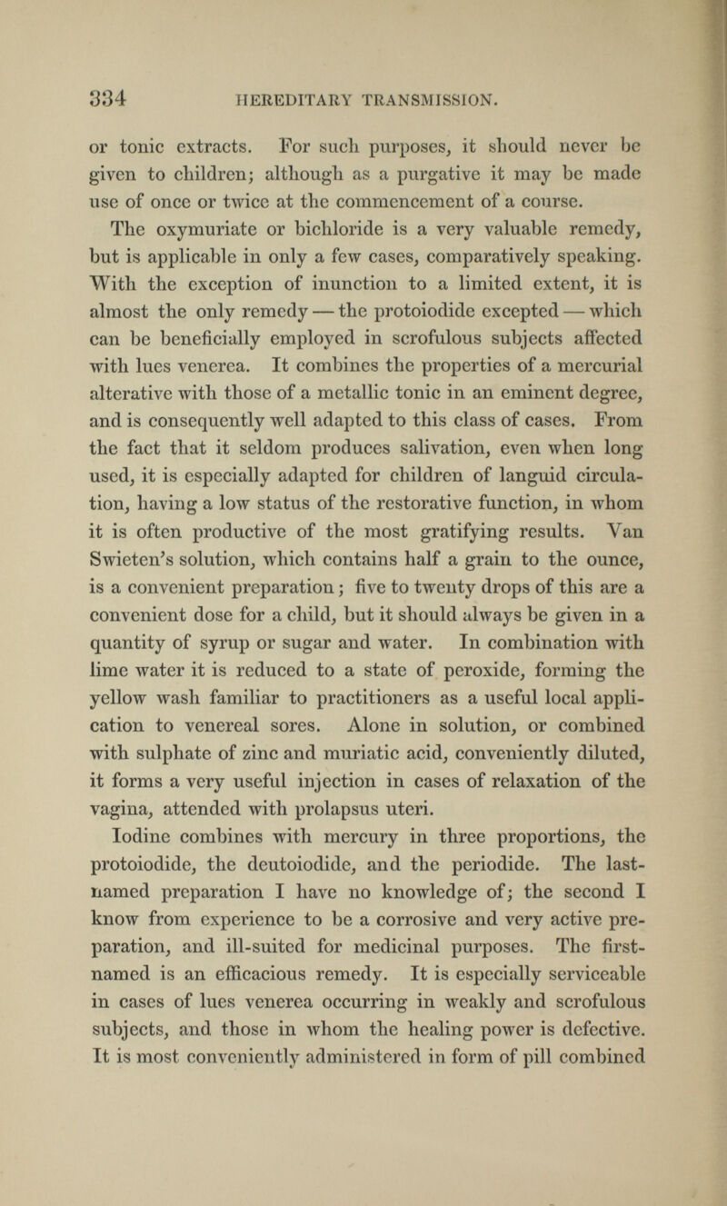 334 HEREDITARY TRANSMISSION. or tonic extracts. For sucli purposes^ it should never be given to children; although as a purgative it may be made use of once or twice at the commencement of a course. The oxymuriate or bichloride is a very valuable remedy, but is applicable in only a few cases, comparatively speaking. With the exception of inunction to a limited extent, it is almost the only remedy — the protoiodide excepted — which can be beneficially employed in scrofulous subjects affected with lues venerea. It combines the properties of a mercurial alterative with those of a metallic tonic in an eminent degree, and is consequently well adapted to this class of cases. From the fact that it seldom produces salivation, even when long used, it is especially adapted for children of languid circula¬ tion, having a low status of the restorative function, in whom it is often productive of the most gratifying results. Van Swieten's solution, which contains half a grain to the ounce, is a convenient preparation ; five to twenty drops of this are a convenient dose for a child, but it should always be given in a quantity of syrup or sugar and water. In combination with lime water it is reduced to a state of peroxide, forming the yellow wash familiar to practitioners as a useful local appli¬ cation to venereal sores. Alone in solution, or combined with sulphate of zinc and muriatic acid, conveniently diluted, it forms a very useful injection in cases of relaxation of the vagina, attended with prolapsus uteri. Iodine combines with mercury in three proportions, the protoiodide, the deutoiodide, and the periodide. The last- named preparation I have no knowledge of; the second I know from experience to be a corrosive and very active pre¬ paration, and ill-suited for medicinal purposes. The first- named is an efficacious remedy. It is especially serviceable in cases of lues venerea occurring in weakly and scrofulous subjects, and those in whom the healing power is defective. It is most conveniently administered in form of pill combined