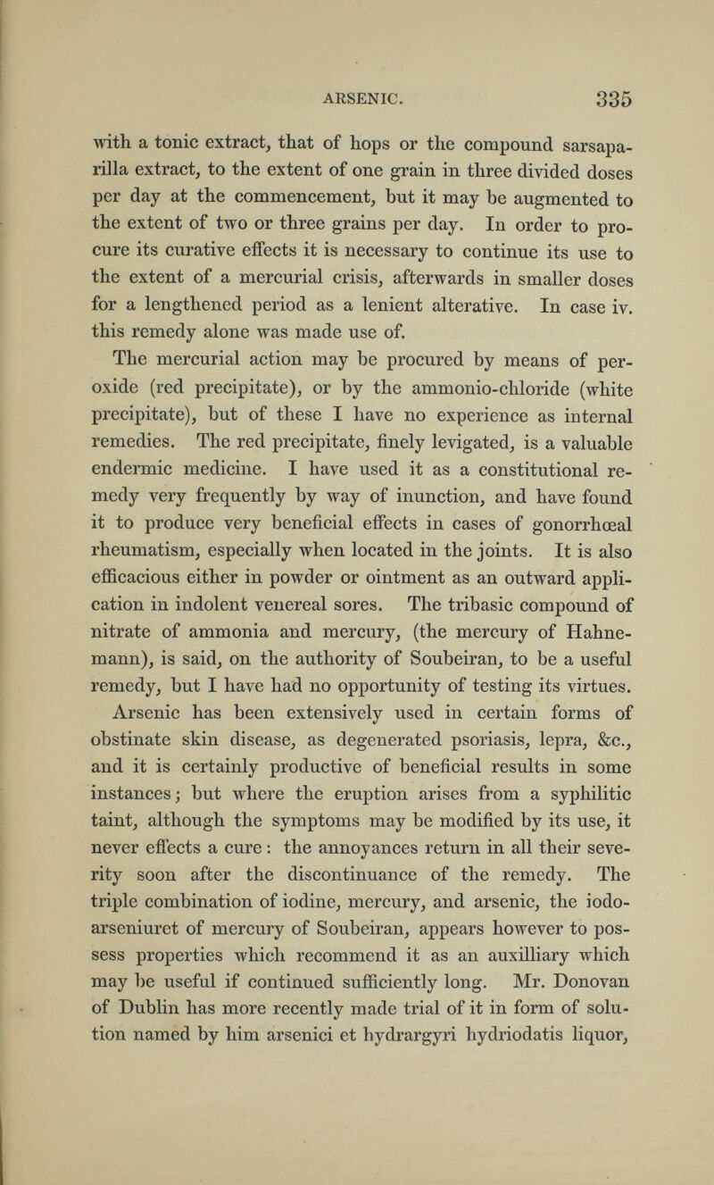 ARSENIC. 335 with a tonic extract, that of hops or the compound sarsapa- rilla extract, to the extent of one grain in three divided doses per day at the commencement, but it may be augmented to the extent of two or three grains per day. In order to pro¬ cure its curative effects it is necessary to continue its use to the extent of a mercurial crisis, afterwards in smaller doses for a lengthened period as a lenient alterative. In case iv. this remedy alone was made use of. The mercurial action may be procured by means of per¬ oxide (red precipitate), or by the ammonio-chloride (white precipitate), but of these I have no experience as internal remedies. The red precipitate, finely levigated, is a valuable eudermie medicine. I have used it as a constitutional re¬ medy very frequently by way of inunction, and have found it to produce very beneficial effects in cases of gonorrhœal rheumatism, especially when located in the joints. It is also efficacious either in powder or ointment as an outward appli¬ cation in indolent venereal sores. The tribasic compound of nitrate of ammonia and mercury, (the mercury of Hahne¬ mann), is said, on the authority of Soubeiran, to be a useful remedy, but I have had no opportunity of testing its virtues. Arsenic has been extensively used in certain forms of obstinate skin disease, as degenerated psoriasis, lepra, &c., and it is certainly productive of beneficial results in some instances; but where the eruption arises from a syphilitic taint, although the symptoms may be modified by its use, it never efiects a cure : the annoyances return in all their seve¬ rity soon after the discontinuance of the remedy. The triple combination of iodine, mercury, and arsenic, the iodo- arseniuret of mercury of Soubeiran, appears however to pos¬ sess properties which recommend it as an auxilliary which may be useful if continued sufficiently long. Mr. Donovan of Dublin has more recently made trial of it in form of solu¬ tion named by him arsenici et hydrargyri hydriodatis liquor.