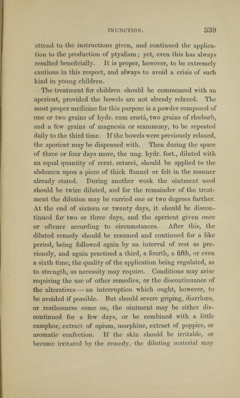 INUNCTION. 339 attend to the instructions given, and continued the applica¬ tion to the production of ptyalism ; yet, even this has always resulted beneficially. It is proper, however, to be extremely cautious in this respect, and always to avoid a crisis of such kind in young children. The treatment for children should be commenced with an aperient, provided the bowels are not already relaxed. The most proper medicine for this purpose is a powder composed of one or two grains of hydr. cum crsetâ, two grains of rhubarb, and a few grains of magnesia or scammony, to be repeated daily to the third time. If the bowels were previously relaxed, the aperient may be dispensed with. Then during the space of three or four days more, the ung. hydr. fort., diluted with an equal quantity of cerat. cetacei, should be applied to the abdomen upon a piece of thick flannel or felt in the manner already stated. During another week the ointment used should be twice diluted, and for the remainder of the treat¬ ment the dilution may be carried one or two degrees further. At the end of sixteen or twenty days, it should be discon¬ tinued for two or three days, and the aperient given once or oftener according to circumstances. After this, the diluted remedy should be resumed and continued for a like period, being followed again by an interval of rest as pre¬ viously, and again practised a third, a fourth, a fifth, or even a sixth time, the quality of the application being regulated, as to strength, as necessity may require. Conditions may arise requiring the use of other remedies, or the discontinuance of the alteratives — an interruption which ought, however, to be avoided if possible. But should severe griping, diarrhœa, or restlessness come on, the ointment may be either dis¬ continued for a few days, or be combined with a little camphor, extract of opium, morphine, extract of poppies, or aromatic confection. If the skin should be irritable, or become irritated by the remedy, the diluting material may