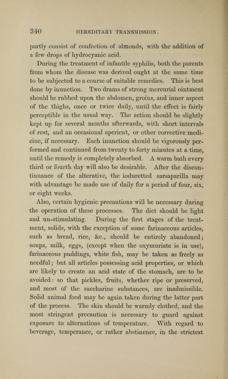 840 HEREDITARY TRANSMISSION. partly consist of confection of almonds, with the addition of a few drops of hydrocyanic acid. During the treatment of infantile syphilis, both the parents from whom the disease was derived ought at the same time to be subjected to a course of suitable remedies. This is best done by inunction. Two drams of strong mercurial ointment should be rubbed upon the abdomen, groins, and inner aspect of the thighs, once or twice daily, until the effect is fairly perceptible in the usual way. The action should be slightly kept up for several months afterwards, with short intervals of rest, and an occasional aperient, or other corrective medi¬ cine, if necessary. Each inunction should be vigorously per¬ formed and continued from twenty to forty minutes at a time, until the remedy is completely absorbed. A warm bath every third or fourth day will also be desirable. After the discon¬ tinuance of the alterative, the ioduretted sarsaparilla may with advantage be made use of daily for a period of four, six, or eight weeks. Also, certain hygienic precautions will be necessary during the operation of these processes. The diet should be light and un-stimulating. During the first stages of the treat¬ ment, solids, with the exception of some farinaceous articles, such as bread, rice, &c., should be entirely abandoned; soups, milk, eggs, (except when the oxymuriate is in use), farinaceous puddings, white fish, may be taken as freely as needful ; but all articles possessing acid properties, or which are likely to create an acid state of the stomach, are to be avoided : so that pickles, fruits, whether ripe or preserved, and most of the saccharine substances, arc inadmissible. Solid animal food may be again taken during the latter part of the process. The skin should be warmly clothed, and the most stringent precaution is necessary to guard against exposure to alternations of temperature. With regard to beverage, temperance, or rather abstinence, in the strictest