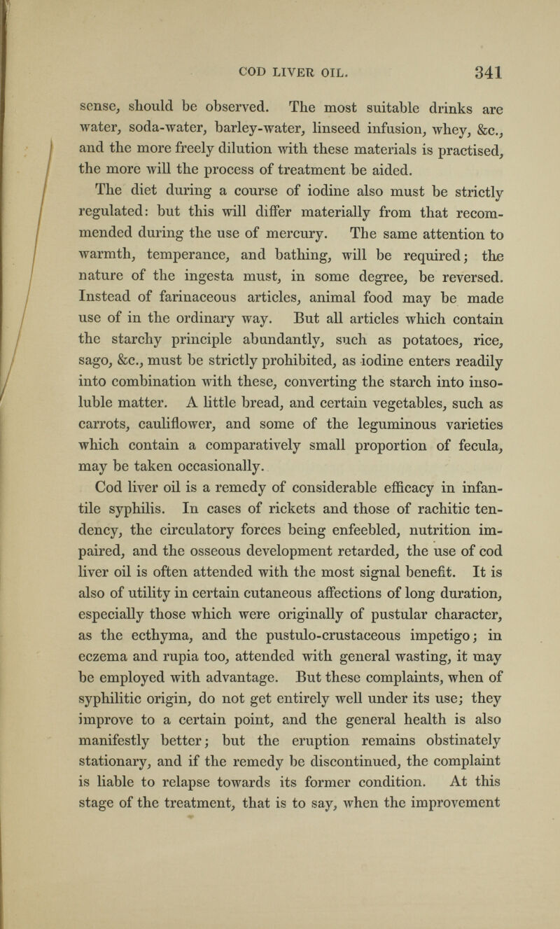 COD LIVER OIL. 341 sense, should be observed. The most suitable drinks are water, soda-water, barley-water, linseed infusion, whey, &c., and the more freely dilution with these materials is practised, the more Avill the process of treatment be aided. The diet during a course of iodine also must be strictly regulated: but this will differ materially from that recom¬ mended during the use of mercury. The same attention to warmth, temperance, and bathing, will be required; the nature of the ingesta must, in some degree, be reversed. Instead of farinaceous articles, animal food may be made use of in the ordinary way. But all articles which contain the starchy principle abundantly, such as potatoes, rice, sago, &c., must be strictly prohibited, as iodine enters readily into combination with these, converting the starch into inso¬ luble matter. A little bread, and certain vegetables, such as carrots, cauliflower, and some of the leguminous varieties which contain a comparatively small proportion of fécula, may be taken occasionally. Cod liver oil is a remedy of considerable efficacy in infan¬ tile syphilis. In cases of rickets and those of rachitic ten¬ dency, the circulatory forces being enfeebled, nutrition im¬ paired, and the osseous development retarded, the use of cod liver oil is often attended with the most signal benefit. It is also of utility in certain cutaneous affections of long duration, especially those which were originally of pustular character, as the ecthyma, and the pustulo-crustaceous impetigo; in eczema and rupia too, attended with general wasting, it may be employed with advantage. But these complaints, when of syphilitic origin, do not get entirely well under its use; they improve to a certain point, and the general health is also manifestly better ; but the eruption remains obstinately stationary, and if the remedy be discontinued, the complaint is liable to relapse towards its former condition. At this stage of the treatment, that is to say, when the improvement