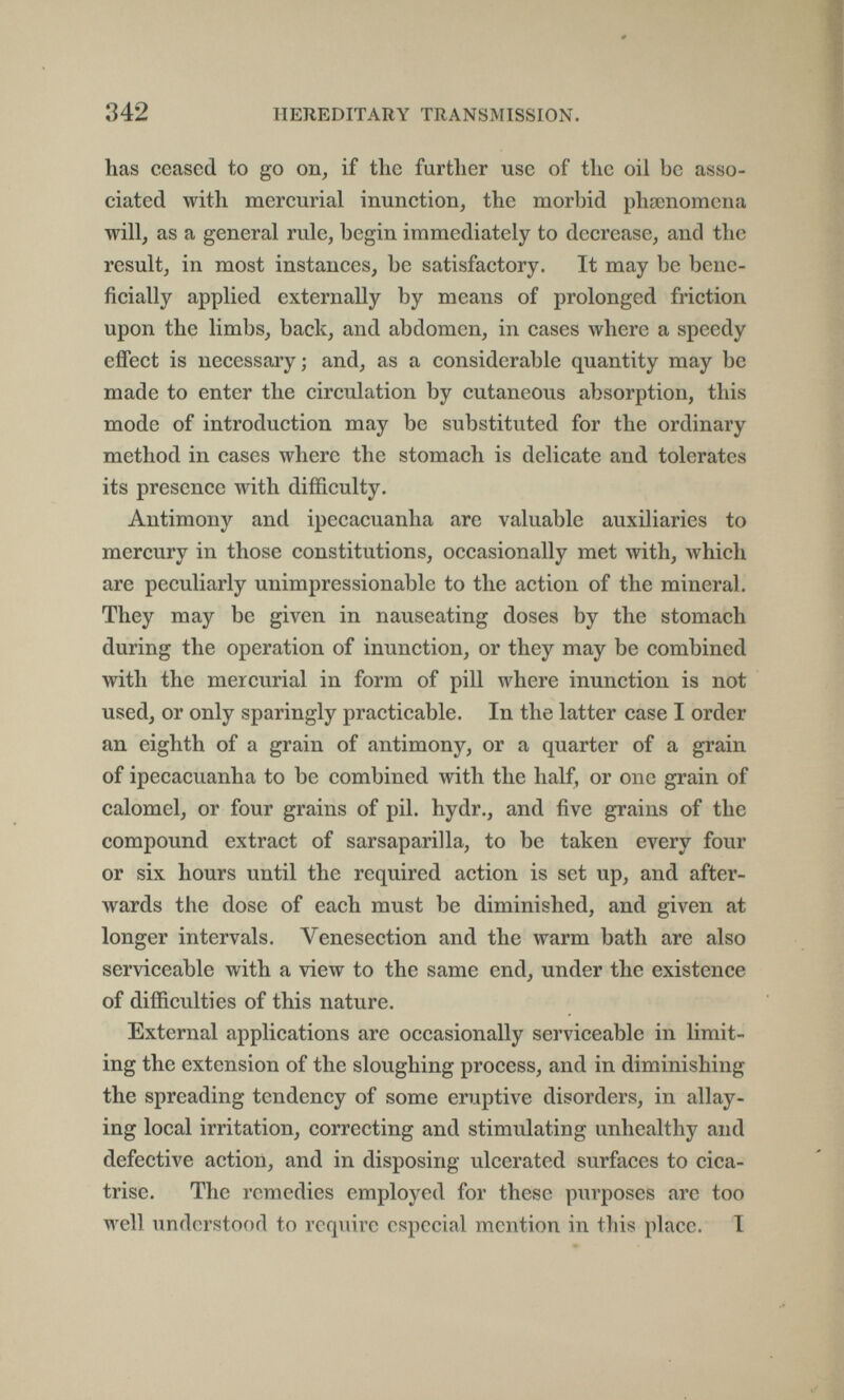 342 HEREDITARY TRANSMISSION. has ceased to go on, if the further use of the oil be asso¬ ciated with mercurial inunction, the morbid рЬазпотепа will, as a general rule, begin immediately to decrease, and the result, in most instances, be satisfactory. It may be bene¬ ficially applied externally by means of prolonged friction upon the limbs, back, and abdomen, in cases where a speedy effect is necessary; and, as a considerable quantity may be made to enter the circulation by cutaneous absorption, this mode of introduction may be substituted for the ordinary method in cases where the stomach is delicate and tolerates its presence with difficulty. Antimony and ipecacuanha are valuable auxiliaries to mercury in those constitutions, occasionally met with, which are peculiarly unimpressionable to the action of the mineral. They may be given in nauseating doses by the stomach during the operation of inunction, or they may be combined with the mercurial in form of pill where inunction is not used, or only sparingly practicable. In the latter case I order an eighth of a grain of antimony, or a quarter of a grain of ipecacuanha to be combined with the half, or one grain of calomel, or four grains of pil. hydr., and five grains of the compound extract of sarsaparilla, to be taken every four or six hours until the required action is set up, and after¬ wards the dose of each must be diminished, and given at longer intervals. Venesection and the warm bath are also serviceable with a view to the same end, under the existence of difficulties of this nature. External applications are occasionally serviceable in limit¬ ing the extension of the sloughing process, and in diminishing the spreading tendency of some eruptive disorders, in allay¬ ing local irritation, correcting and stimulating unhealthy and defective action, and in disposing ulcerated surfaces to cica¬ trise. The remedies employed for these purposes are too well understood to require especial mention in this place. I