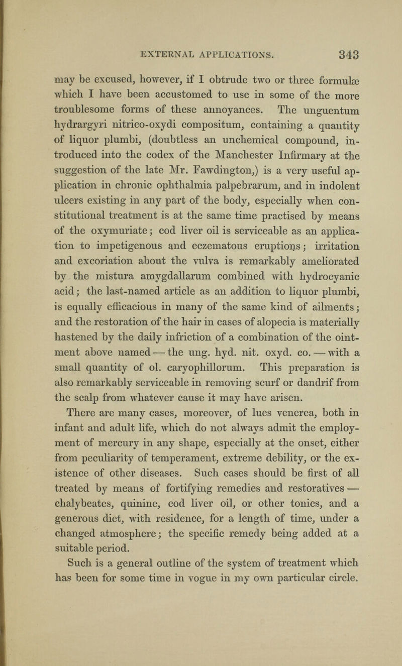 EXTERNAL APPLICATIONS. 343 may be excused, however, if I obtrude two or three formula3 which I have been accustomed to use in some of the more troublesome forms of these annoyances. The unguentum hydrargyri nitrico-oxydi compositum, containing a quantity of liquor plumbi, (doubtless an unchemical compound, in¬ troduced into the codex of the Manchester Infirmary at the suggestion of the late Mr. Fawdington,) is a very useful ap¬ plication in chronic ophthalmia palpebrarum, and in indolent ulcers existing in any part of the body, especially when con¬ stitutional treatment is at the same time practised by means of the oxymuriate ; cod liver oil is serviceable as an applica¬ tion to impetigenous and eczematous eruptions; irritation and excoriation about the vulva is remarkably ameliorated by the mistura amygdallarum combined with hydrocyanic acid ; the last-named article as an addition to liquor plumbi, is equally efficacious in many of the same kind of ailments ; and the restoration of the hair in cases of alopecia is materially hastened by the daily infriction of a combination of the oint¬ ment above named — the ung. hyd. nit. oxyd. co. — with a small quantity of ol. caryophillorum. This preparation is also remarkably serviceable in removing scurf or dandrif from the scalp from whatever cause it may have arisen. There are many cases, moreover, of lues venerea, both in infant and adult life, which do not always admit the employ¬ ment of mercury in any shape, especially at the onset, either from peculiarity of temperament, extreme debility, or the ex¬ istence of other diseases. Such cases should be first of all treated by means of fortifying remedies and restoratives — chalybeates, quinine, cod liver oil, or other tonics, and a generous diet, with residence, for a length of time, under a changed atmosphere; the specific remedy being added at a suitable period. Such is a general outline of the system of treatment which has been for some time in vogue in my own particular circle.