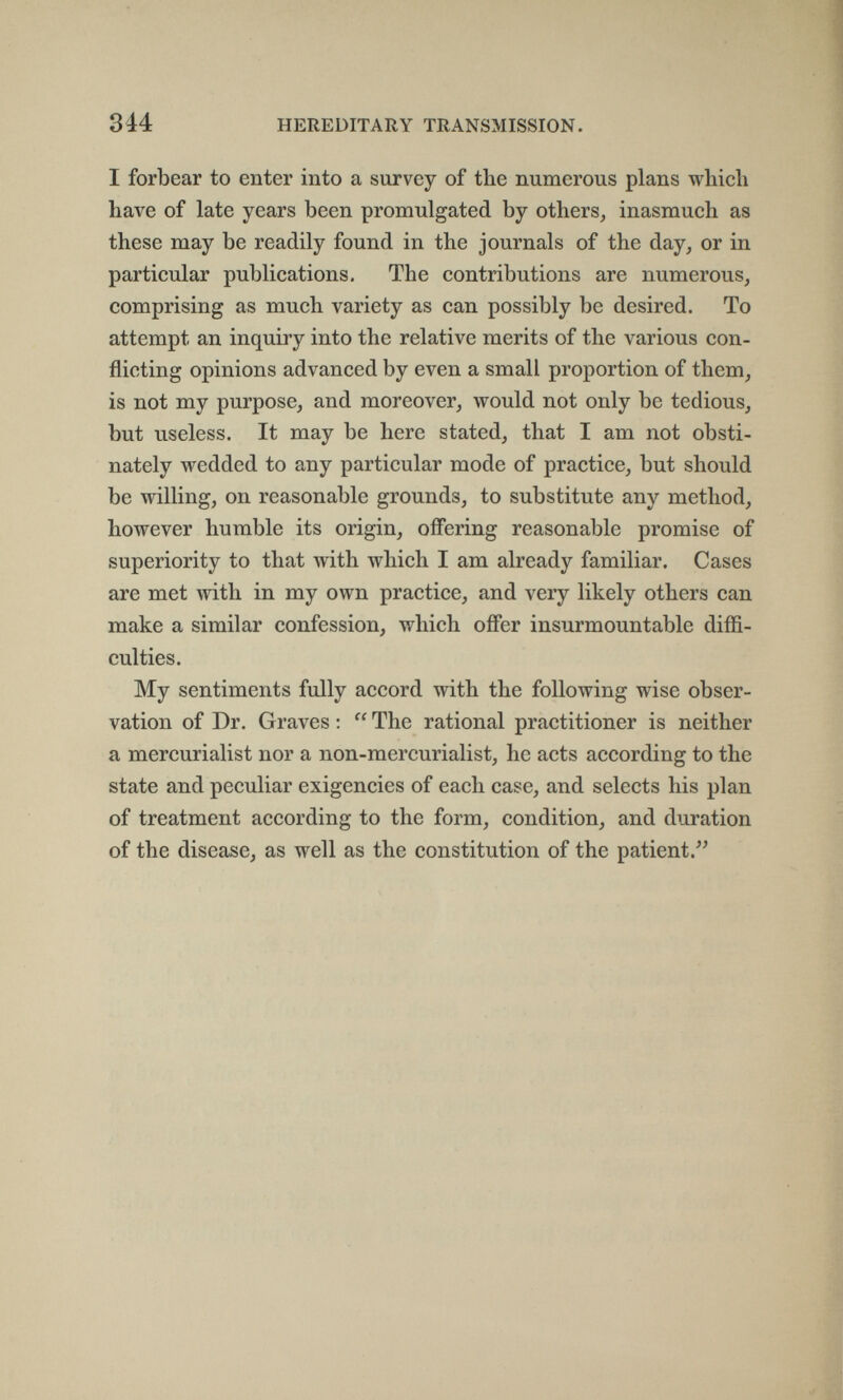 314 HEREDITARY TRANSMISSION. I forbear to enter into a survey of the numerous plans which have of late years been promulgated by others^ inasmuch as these may be readily found in the journals of the day, or in particular publications. The contributions are numerous, comprising as much variety as can possibly be desired. To attempt an inquiry into the relative merits of the various con¬ flicting opinions advanced by even a small proportion of them, is not my purpose, and moreover, would not only be tedious, but useless. It may be here stated, that I am not obsti¬ nately wedded to any particular mode of practice, but should be willing, on reasonable grounds, to substitute any method, however humble its origin, offering reasonable promise of superiority to that with which I am already familiar. Cases are met with in my own practice, and very likely others can make a similar confession, which ofíer insurmountable diffi¬ culties. My sentiments fully accord with the following wise obser¬ vation of Dr. Graves :  The rational practitioner is neither a mercurialist nor a non-mercurialist, he acts according to the state and peculiar exigencies of each case, and selects his plan of treatment according to the form, condition, and duration of the disease, as well as the constitution of the patient.