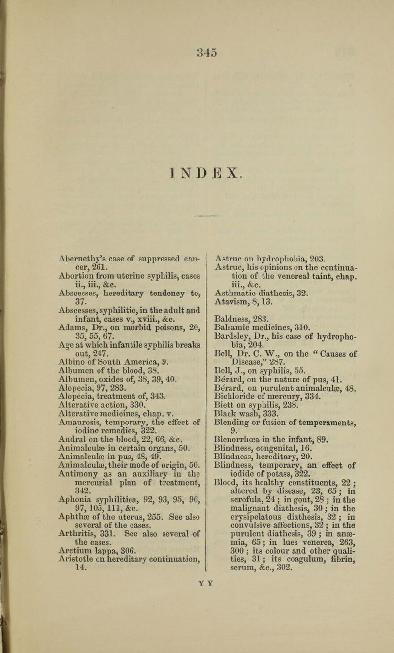 345 INDEX. Abernethy's case of suppressed can¬ cer, 261. Abortion from uterine syphilis, cases ii., Iii., &c. Abscesses, hereditary tendency to, 37. Abscesses, syphilitic, in the adult and infant, cases v., xviii., &c. Adams, Dr., on morbid poisons, 20, 35, 55, 67. Age at which infantile syphilis breaks out, 247. Albino of South America, 9. Albumen of the blood, 38. Albumen, oxides of, 38, 39, 40. Alopecia, 97, 283. Alopecia, treatment of, 343. Alterative action, 330. Alterative medicines, chap. v. Amaurosis, temporary, the effect of iodine remedies, 322. Andrai on the blood, 22, 66, &c. Animalculse in certain organs, 50. Animalculœ in pus, 48, 49. Animalculœ, their mode of origin, 50. Antimony as an auxiliary in the mercurial plan of treatment, 342. Aphonia syphilitica, 92, 93, 95, 96, 97, 105, 111, &c. Aphthae of the uterus, 255. See also several of the cases. Arthritis, 331. See also several of the cases. Arctium lappa, 306. Aristotle on hereditary continuation, 14. Y Astruc on hydrophobia, 203. Astruc, his opinions on the continua¬ tion of the venereal taint, chap, iii., &c. Asthmatic diathesis, 32. Atavism, 8,13. Baldness, 283. Balsamic medicines, 310. Bardsley, Dr., his case of hydropho¬ bia, 204. Bell, Dr. C. W., on the Causes of Disease, 287. Bell, J., on syphilis, 55. Bérard, on the nature of pus, 41. Bérard, on purulent animalculse, 48. Bichloride of mercury, 334. Biett on syphilis, 238. Black wash, 333. Blending or fusion of temperaments, 9. Blenorrhœa in the infant, 89. Blindness, congenital, 16. Blindness, hereditary, 20. Blindness, temporary, an effect of iodide of potass, 322. Blood, its healthy constituents, 22 ; altered by disease, 23, 65 ; in scrofula, 24 ; in gout, 28 ; in the malignant diathesis, 30 ; in the erysipelatous diathesis, 32 ; in convulsive affections, 32 ; in the purulent diathesis, 39 ; in anae¬ mia, 65 ; in lues venerea, 263, 300 ; its colour and other quali¬ ties, 31 ; its coagulum, fibrin, serum, &c., 302.