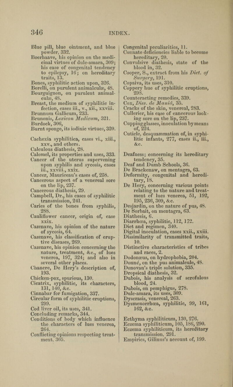 346 INDEX. Blue pill, blue ointment, and blue powder, 332. Boerhaave, his opinion on the medi¬ cinal virtues of dulc-amara, 30.9; his case of congenital tendency to epilepsy, 16; on hereditary traits, 13. Bones, syphilitic action upon, 32G. Borelli, on purulent animalculœ, 48. Bourguignon, on purulent animal- cuUc, 48. Breast, the medium of syphilitic in¬ fection, cases iii., v., xii., xxviii. Brunnum Gallicum, 233. Brunonis, Lexicon Medicum, 321. Burdock, 306, Burnt sponge, its iodinic virtues, 320. Cachexia syphilitica, cases vi., xiii., XXV., and others. Calculous diathesis, 28. Calomel, its properties and uses, 333. Cancer of the uterus supervening upon syphilis and sycosis, cases iii., xxviii., xxix. Cancer, Älauriceau's cases of, 258. Cancerous aspect of a venereal sore on the lip, 237. Cancerous diathesis, 29. Campbell, Dr., his cases of syphilitic transmission, 241. Caries of the bones from syphilis, 288. Cauliflower cancer, origin of, case xxix. Cazenave, his opinion of the nature of sycosis, 64. Cazenave, his classification of erup¬ tive diseases, 269. Cazenave, his opinion concerning the nature, treatment, &c., of lues venerea, 197, 324; and also in several other places. Chancre, De Hery's description of, 193, Chicken-pox, spurious, 130. Cicatrix, syphilitic, its characters, 131, 140, &c. Cinnabar for fumigation, 337. Circular form of syphilitic eruptions, 299. Cod liver oil, its uses, 341. Concluding remarks, 344. Conditions of body which influence the characters of lues venerea, 264. Conflicting opinions respecting treat¬ ment, 305. Congenital peculiarities, 11. Connate deficiencies liable to become hereditary, 20. Convulsive diathesis, state of the blood in, 32. Cooper, S., extract from his Diet, of Surgery, 191. Copaiva, its uses, 310. Coppery hue of syphilitic eruptions, 298. Counteracting remedies, 339. Cox, Diss, de Mania, 35. Cracks of the skin, venereal, 283. Cullerier, his case of cancerous look¬ ing sore on the lip, 237. Cupping glasses, inoculation by means of, 224. Cuticle, desquammation of, in syphi¬ litic infants, 277, cases ii., iii., &c. Deafness; concerning its hereditary tendency, 35. Deaf and Dumb Schools, 36. De Brackenaw, on mentagra, 63. Deformity, congenital and heredi¬ tary, 18. De Ilery, concerning various points relating to the nature and treat¬ ment of lues venerea, 51, 192, 195, 236, 309, &c. Desjardin, on the nature of pus, 48. De Sorbait, on mentagra, 63. Diathesis, 6. Diarrhœa, syphilitic, 112, 172. Diet and regimen, 340. Digital inoculation, cases xxii., xxiii. Dissimilarity of transmitted traits, 10. Distinctive characteristics of tribes and races, 2. Dodonœus, on hydrophobia, 204, Donné, on the pus animalcule, 48. Donovan's triple solution, 335. Dropsical diathesis, 32. Dubois, his analysis of scrofulous blood, 24. Dubois, on pemphigus, 278. Dulc-amara, its uses, 309. Dyscrasis, venereal, 263. Dysmenorrhœa, syphilitic, 99, 161, 162, &c. Ecthyma syphiliticum, 130, 276. Eczema syphiliticum, 105, 186, 290. Eczema syphiliticum, its hereditary transmission, 291. Empirics, Gilinus's account of, 199.
