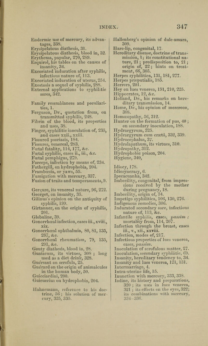 INDEX. 347 Eudermie use of mercury, its advan¬ tages, 338. Erysipelatous diathesis, 31. Erysipelatous diathesis, blood in, 32. Erythema, papular, 270, 289. Esquirol, his tables on the causes of insanity, 34. Excoriated induration after syphilis, infectious nature of, 113. Excoriated induration of uterus, 254. Exostosis a sequel of syphilis, 288. External applications to syphilitic sores, 342. Family resemblances and peculiari¬ ties, 1. Ferguson, Dr., quotation from, on transmitted syphilis, 248. Fibrin of the blood, its properties and uses, 38. Finger, syphilitic inoculation of, 235, and cases xxii., xxiii. Fissured psoriasis, 184. Fissures, venereal, 283. Fœtal fatality, 114, 177, &c. Fœtal syphilis, cases ii., iii., &c. Fœtal pemphigus, 27i). Forceps, infection by means of, 234. Fothergill, on hydrophobia, 204. Frambœsia, or yaws, 55. Fumigation with mercury, 337. Fusion of traits and temperaments, .9. Gerçure, its venereal nature, 96, 272. Georget, on insanity, 35. Gilinus's opinion on the antiquity of syphilis, 199. Girtanner, on the origin of syphilis, 201. Globuline, 39. Gonorrhœal infection, cases iii., xviii., xix. Gonorrhœal ophthalmia, 80, 81, 135, 287, &c. Gonorrhœal rheumatism, 79, 135, 291, &c. Gouty diathesis, blood in, 28. Guaiacum, its virtues, 308 ; long used as a diet drink, 328. Guërsant on scrofula, 25. Guerard on the origin of animalcules in the human body, 50. Guicciardini, 200. Guicuerius on hydrophobia, 204. Hahnemann, reference to his doc¬ trine, 56 ; his solution of mer¬ cury, 325, 335. Hallenberg's opinion of dulc-amara, 309. Hare-lip, congenital, 17- Hereditary disease, doctrine of trans¬ mission, I ; its constitutional na¬ ture, 21 ; predisposition to, 21 ; origin of, 22 ; hints on treat¬ ment, 66, 305. Herpes syphilitica, 131, 181, 277. Herpes prsoputialis, 185. Herrera, 201. Hey on lues venerea, 191, 210, 225. Hippocrates, 12, &c. Holland, Dr., his remarks on here¬ ditary transmission, 14. Home, Dr., his opinion of mezereon, 308. Homœopathy, 56, 312. Hunter on the formation of pus, 40 ; on secondary inoculation, 188. Hydrargyrum, 325, Hydrargyrum cum crseta, 332, 339. Hydrocephalus, 37. Hydrolapathum, its virtues, 310. Hydropathy, 312. Hydrophobic poison, 204. Hygiene, 340, Idiocy, 178. Idiosyncrasy, 6. Ipecacuanha, 342. Imbecility, congenital, from impres¬ sions received by the mother during pregnancy, 18. Imbecility, origin of, 34. Impetigo syphilitica, 106, 130, 276. Indigenous remedies, 306. Indurated secondary sore, infectious nature of, 113, &c. Infantile syphilis, cases, passim ; mortality from, 114, 207. Infection through the breast, cases iii., v., xii., xxviii. Infection, modes of, 217. Infectious properties of lues venerea, cases, passim. Inoculation of scrofulous matter, 27. Inoculation, secondary syphilitic, 69. Insanity, hereditary tendency to, 34. Insanity and lues venerea, 121, 131. Intermarriage, 4. Intra-uterine life, 15. Inunction with mercury, 333, 338. Iodine, its history and preparations, 320 ; its uses in lues venerea, 321 ; its eftects on the eyes, 322; its combinations лvith mercury, 334-336.