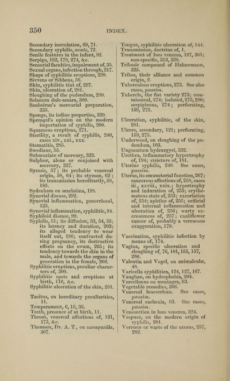 350 INDEX. Secondary inoculation, 69, 71. Secondary syphilis, acute, 72. Senile features in the infant, 92. Serpigo, 162, 178, 274, &c. Sensorial faculties, impairment of, 35. Sexual organs, infection through, 217. Shape of syphilitic eruptions, 299. Sivvens or Sibbens, 56. Skin, syphilitic tint of, 297. Skin, ulceration of, 28l. Sloughing of the pudendum, 280. Solanum dulc-amara, 309. Soubeiran's mercurial preparation, 335. Sponge, its iodine properties, 320. Sprengel's opinion on the modern importation of syphilis, 200. Squamous eruptions, 271. Sterility, a result of syphilis, 240, cases xiv., xxi., xxx. Stomatitis, 285. Swediaur, 55. Submuriate of mercury, 333. Sulphur, alone or conjoined with mercury, 337. Sycosis, 57 ; its probable venereal origin, 58, 64 ; its etymon, 62 ; its transmission hereditarily, 58, 185. Sydenham on scarlatina, 198. Synovial disease, 292. Synovial inflammation, gonorrhceal, 135. Synovial inflammation, syphilitic, 94. Syphiloid disease, 99. Syphilis, 51; its diffusion, 53, 54, 55; its latency and duration, 203; its alleged tendency to wear itself out, 196; contracted du¬ ring pregnancy, its destructive eftects on the ovum, 265 ; its tendency towards the skin in the male, and towards the organs of generation in the female, 266. Syphilitic eruptions, peculiar charac¬ ters of, 300. Syphilitic spots and eruptions at birth, 110, <Si.c. Syphilitic ulceration of the skin, 281. Tacitus, on hereditary peculiarities, 11. Temperament, 6, 15, 36. Teeth, presence of at birth, 11. Throat, venereal affections of, 121, 173, &c. Thomson, Dr. A. T., on sarsaparilla, 307. Tongue, syphilitic ulceration of, 144. Transmission, doctrine of, 1. Treatment of lues venerea, 197, 305; non-specific, 313, 328. Tribasic compound of Hahnemann, 325. Tribes, their alliance and common origin, 2, Tuberculous eruptions, 273. See also cases, passim. Tubercle, the flat variety 273; com¬ missural, 274; isolated, 27'5,290; serpiginous, 274 ; perforating, 159, 275. Ulceration, syphilitic, of the skin, 281. Ulcers, secondary, 121; perforating, 159, 275. Underwood, on sloughing of the pu¬ dendum, 103. Ungucntum hydrargyri, 332. Uretiira, inflammatory hypertrophy of, 194; stricture of, 181. Uterine syphilis, 249. See cases, passim. Uterus, its eraunctorial function, 267 ; cancerous affections of, 258, cases iii., xxviii., xxix.; hypertrophy and induration of, 253; erythe¬ matous state of, 253; excoriation of, 254; aphthae of, 255; orificial and internal inflammation and ulceration of, 256 ; warty ex¬ crescences of, 257 ; cauliflower cancer of, probably a verrucous exaggeration, 179. Vaccination, syphilitic infection by means of, 174. Vagina, specific ulceration and sloughing of, 76, 101,155, 157, 280. Valentin and Vogel, on animalculse, 48. Varicella syphilitica, 124, 127, 167. Vaughan, on hydrophobia, 204. Vercellonus on mentagra, 63. Vegetable remedies, 306. Venereal leucorrhœa. See cases, passim. Venereal cachexia, 83. See cases, passim. Venesection in lues venerea, 324. Л'^езрисе, on the modern origin of s_y|)hilis, 201. \''errucœ or warts of the uterus, 257, 282.