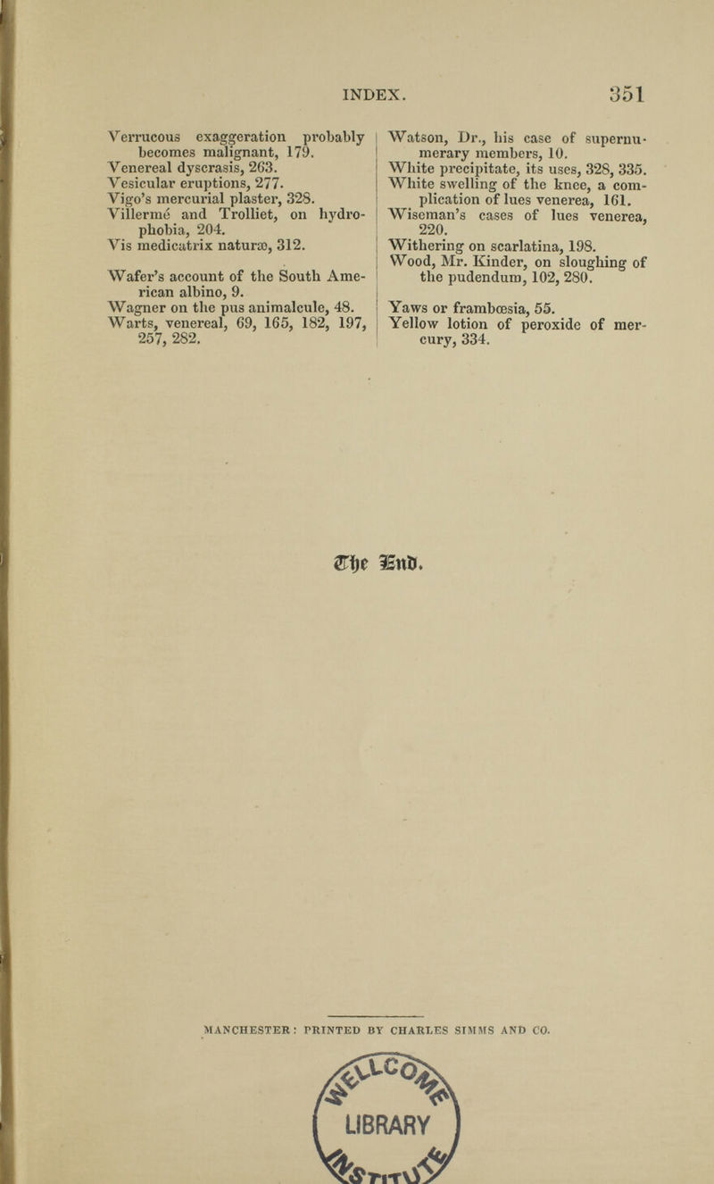 INDEX. 351 Verrucous exaggeration probably becomes malignant, 179. Venereal dyscrasis, 263. Vesicular eruptions, 277. Vigo's mercurial plaster, 328. Villermo and Trolliet, on hydro¬ phobia, 204. Vis medicatrix naturao, 312. Wafer's account of the South Ame¬ rican albino, 9. Wagner on the pus animalcule, 48. Warts, venereal, 69, 165, 182, 197, 257, 282. Watson, Dr., his case of supernu¬ merary members, 10. White precipitate, its uses, 328, 335. White swelling of the knee, a com¬ plication of lues venerea, IGl. Wiseman's cases of lues venerea, 220. I Withering on scarlatina, 198. Wood, Mr. Kinder, on sloughing of the pudendum, 102, 280. Yaws or frambœsia, 55. Yellow lotion of peroxide of mer¬ cury, 334. îSttï)!. MANCHESTER: PRINTED BY CHARLES SIMMS AND CO.