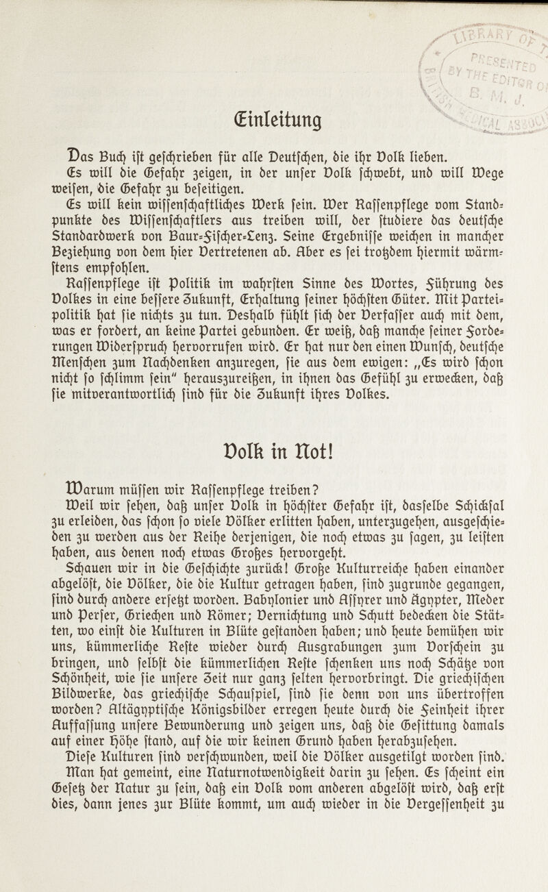(Einleitung Das Bud) ift gefd)rieben für alle Deutfdjen, òie ií)r Dolk Itebett. (Es toill òie ©efaijr 3eigen, itt òer imfer Dolk fdjtoebt, un6 mill IDege toeifen, èie ©efafyr 3U befeitigen. (Es toill kein toiffenfd)aftlid)es ÎDerk fein. £Der Haffenpflege oom Stanó- punfete bes ÏDiffenfdjaftlers aus treiben toill, òer [tubiere òas óeutfdje Stanòaròtoerk con Baur=$ifd)er=£en3. Seine (Ergebniffe toeidjen in martdjer Be3ief)ung oon òem l)ier Dertretenen ab. Rber es fei trotjòem hiermit toärm- ftens empfohlen. Raffenpflege ift Politik im toaljrften Sinne òes tDortes, 5üí)tung bes Dolkes in eine beffere Sukunft, (Erhaltung feiner i)öd)ften ffiüter. XÏÏit Partei* politili í)at fie nid)ts 3U tun. Deshalb füljlt fid) òer Derfaffer aud) mit òem, toas er foròert, an keine Partei gebunòen. Œr toeife, òaft mandée feiner 5oròe= rungen tDiòerfprud) ijeroorrufen toiró. (Er tjat nur òen einen tDunfd), óeutfd)e ÎÏÏenfdjen 3um Rad)òenken an3uregen, fie aus òem etoigen: „(Es toirò fd)on nid)t fo fd)Iimm fein í)eraus3urei^en, in ifynen òas ©efül)I 3U ertoedien, óa¡3 fie mitoeranttoortlid) finó für òie Zukunft iíjres Doives. Dom in Ilot! tDarum müffen toir Haffenpflege treiben? XDeil toir fetten, òafj unfer Dolk in l)öd)fter CBefatjr ift, òasfelbe Sd}icfefal 3U erleiòen, òas fd)on fo Diele Dölker erlitten fyaben, unfer3ugei)en, ausgefd)ie= òen 3U toeròen aus òer Reilje óerjenigen, òie nod) ettoas 3U fagen, 3U Ieiften í)aben, aus òenen nod) ettoas (Broces í)eroorgeí)t. Sd)auen toir in òie ©efd)id)te 3urück! ©rojje Kulturreid)e l)aben einanòer abgelöft, òie Dölker, òie òie Kultur getragen íjaben, finó 3ugrunòe gegangen, finó òurd) anòere erfetjt tooròen. Babtjlonier unò Hffqrer unò Ügqpter, XTIeòer unò per fer, ©rieben unò Römer; Dernid)tung unò Sd)utt beòedien òie Stät= ten, too einft òie Kulturen in Blüte geftanòen t)aben; unò íjeute bemühen toir uns, kümmerlidje Refte toieòer òurd) Ausgrabungen 3um Dorfd)ein 3U bringen, unò felbft òie kümmerlichen Refte fdjenken uns nod) Sdjätje oon Sd)öni)eit, toie fie unfere Seit nur gan3 feiten Ijeroorbringt. Die gried)ifd)en Bilòtoerke, òas gried)ifd)e Sdjaufpiel, finó fie òenn oon uns übertroffen tooròen? Rltägqptifdje Konigsbilòer erregen t)eute óurd) òie 5ewt)eit iljrer Huffaffung unfere Betounóerung unò 3eigen uns, òaft òie ©efittung òamals auf einer £jöl)e ftanó, auf òie toir keinen ©ruñó í)aben í)erab3ufeí)en. IDiefe Kulturen finó oerfd)tounóen, toeil òie Dölker ausgetilgt tooròen finó. ÏÏÏan í)at gemeint, eine Itaturnottoenóigkeit óarin 3U feí)en. (Es fdjeint ein ©efe^ òer Hatur 3U fein, òaft ein Golk oom anòeren abgelöft toirò, òaft erft óies, óann jenes 3ur Blüte kommt, um aud) toieóer in óie üergeffenfyeit 3U